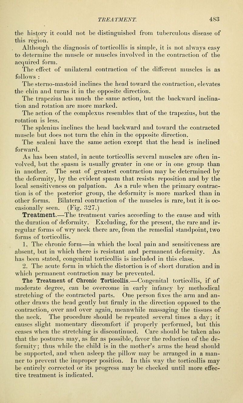 the history it could not be distinguished from tuberculous disease of this region. Although the diagnosis of torticollis is simple, it is not always easy to determine the muscle or muscles involved in the contraction of the acquired form. The effect of unilateral contraction of the different muscles is as follows : The sterno-mastoid inclines the head toward the contraction, elevates the chin and turns it in the opposite direction. The trapezius has much the same action, but the backward inclina- tion and rotation are more marked. The action of the complexus resembles that of the trapezius, but the rotation is less. The splenius inclines the head backward and toward the contracted muscle but does not turn the chin in the opposite direction. The scaleni have the same action except that the head is inclined forward. As has been stated, in acute torticollis several muscles are often in- volved, but the spasm is usually greater in one or in one group than in another. The seat of greatest contraction may be determined by the deformity, by the evident spasm that resists reposition and by the local sensitiveness on palpation. As a rule when the primary contrac- tion is of the posterior group, the deformity is more marked than in other forms. Bilateral contraction of the muscles is rare, but it is oc- casionally seen. (Fig. 327.) Treatment.—The treatment varies according to the cause and with the duration of deformity. Excluding, for the present, the rare and ir- regular forms of wry neck there are, from the remedial standpoint, two forms of torticollis. 1. The chronic form—in which the local pain and sensitiveness are absent, but in which there is resistant and permanent deformity. As has been stated, congenital torticollis is included in this class, 2. The acute form in which the distortion is of short duration and in which permanent contraction may be prevented. The Treatment of Chronic Torticollis.—Congenital torticollis, if of moderate degree, can be overcome in early infancy by methodical stretching of the contracted parts. One person fixes the arm and an- other draws the head gently but firmly in the direction opposed to the contraction, over and over again, meanwhile massaging the tissues of the neck. The procedure should be repeated several times a day; it causes slight momentary discomfort if properly performed, but this ceases when the stretching is discontinued. Care should be taken also that the postures may, as far as possible, favor the reduction of the de- formity; thus while the child is in the mother's arms the head should be supported, and when asleep the pillow may be arranged in a man- ner to prevent the improper position. In this way the torticollis may be entirely corrected or its progress may be checked until more effec- tive treatment is indicated.