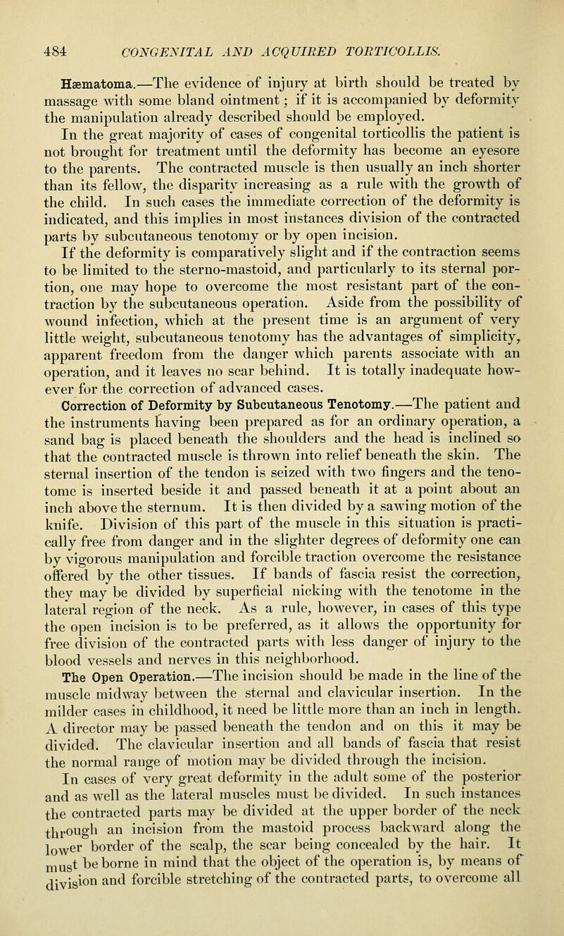 Hsematoma.—The evidence of injury at birth should be treated by massage with some bland ointment; if it is accompanied by deformity the manipulation already described should be employed. In the great majority of cases of congenital torticollis the patient is not brought for treatment until the deformity has become an eyesore to the parents. The contracted muscle is then usually an inch shorter than its fellow, the disparity increasing as a rule with the growth of the child. In such cases the immediate correction of the deformity is indicated, and this implies in most instances division of the contracted parts by subcutaneous tenotomy or by open incision. If the deformity is comparatively slight and if the contraction seems to be limited to the sterno-mastoid, and particularly to its sternal por- tion, one may hope to overcome the most resistant part of the con- traction by the subcutaneous operation. Aside from the possibility of wound infection, which at the present time is an argument of very little weight, subcutaneous tenotomy has the advantages of simplicity, apparent freedom from the danger which parents associate with an operation, and it leaves no scar behind. It is totally inadequate how- ever for the correction of advanced cases. Correction of Deformity by Subcutaneous Tenotomy.—The patient and the instruments having been prepared as for an ordinary operation, a sand bag is placed beneath the shoulders and the head is inclined so that the contracted muscle is thrown into relief beneath the skin. The sternal insertion of the tendon is seized with two fingers and the teno- tome is inserted beside it and passed beneath it at a point about an inch above the sternum. It is then divided by a sawing motion of the knife. Division of this part of the muscle in this situation is practi- cally free from danger and in the slighter degrees of deformity one can by vigorous manipulation and forcible traction overcome the resistance offered by the other tissues. If bands of fascia resist the correction, they may be divided by superficial nicking with the tenotome in the lateral region of the neck. As a rule, however, in cases of this type the open incision is to be preferred, as it allows the opportunity for free division of the contracted parts with less danger of injury to the blood vessels and nerves in this neighborhood. The Open Operation.—The incision should be made in the line of the muscle midway between the sternal and clavicular insertion. In the milder cases in childhood, it need be little more than an inch in length. A director may be passed beneath the tendon and on this it may be divided. The clavicular insertion and all bands of fascia that resist the normal range of motion may be divided through the incision. In cases of very great deformity in the adult some of the posterior and as well as the lateral muscles must be divided. In such instances the contracted parts may be divided at the upper border of the neck through an incision from the mastoid process backward along the lower border of the scalp, the scar being concealed by the hair. It must be borne in mind that the object of the operation is, by means of division and forcible stretching of the contracted parts, to overcome all
