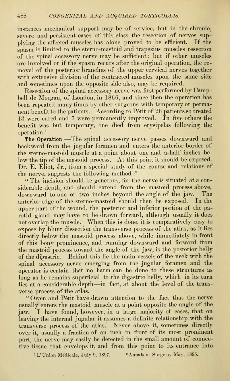 instances mechanical support may be of service, but in the chronic, severe and persistent cases of this class the resection of nerves sup- plying the affected muscles has alone proved to be efficient. If the spasm is limited to the sterno-mastoid and trapezius muscles resection of the spinal accessory nerve may be sufficient; but if other muscles are involved or if the spasm recurs after the original operation, the re- moval of the posterior branches of the upper cervical nerves together with extensive division of the contracted muscles upon the same side and sometimes upon the opposite side also, may be required. Resection of the spinal accessory nerve was first performed by Camp- bell de Morgan, of London, in 1866, and since then the operation has been repeated many times by other surgeons with temporary or perma- nent benefit to the patients. According to P6tit of 26 patients so treated 13 were cured and 7 were permanently improved. In five others the benefit was but temporary, one died from erysipelas following the operation.^ The Operation.—The spinal accessory nerve passes downward and backward from the jugular foramen and enters the anterior border of the sterno-mastoid muscle at a point about one and a-half inches be- low the tip of the mastoid process. At this point it should be exposed. Dr. E. Eliot, Jr., from a special study of the course and relations of the nerve, suggests the following method •?  The incision should be generous, for the nerve is situated at a con- siderable depth, and should extend from the mastoid process above, downward to one or two inches beyond the angle of the jaw. The anterior edge of the sterno-mastoid should then be exposed. In the upper part of the wound, the posterior and inferior portion of the pa- rotid gland may have to be drawn forward, although usually it does not overlap the muscle. When this is done, it is comparatively easy to expose by blunt dissection tlie transverse process of the atlas, as it lies directly below the mastoid process above, while immediately in front of this bony prominence, and running downward and forward from the mastoid process toward the angle of the jaw, is the posterior belly of the di'gastric. Behind this lie the main vessels of the neck with the spinal accessory nerve emerging from the jugular foramen and the operator is certain that no harm can be done to these structures as long as he remains superficial to the digastric belly, which in its turn lies at a considerable depth—in fact, at about the level of the trans- verse process of the atlas.  Owen and Petit have drawn attention to the fact that the nerve usually enters the mastoid muscle at a point opposite the angle of the jaw. I have found, however, in a large majority of cases, that on leaving the internal jugular it assumes a definite relationship with the transverse process of the atlas. Never above it, sometimes directly over it, usually a fraction of an inch in front of its most prominent part, the nerve may easily be detected in the small amount of connec- tive tissue that envelops it, and from this point to its entrance into iL'Union M&licale, July 9, 1897.  Annals of Surgery, May, 1895.