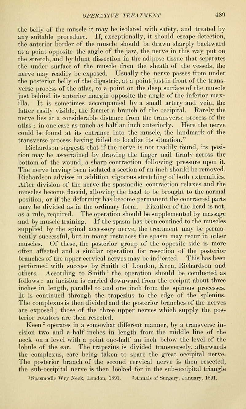 the belly of the muscle it may be isolated with safety, and treated by any suitable procedure. If, exceptionally, it should escape detection, the anterior border of the muscle should be drawn sharply backward at a point opposite the angle of the jaw, the nerve in this way put on the stretch, and by blunt dissection in the adipose tissue that separates the under surface of the muscle from the sheath of the vessels, the nerve may readily be exposed. Usually the nerve passes from under the posterior belly of the digastric, at a point Justin front of the trans- verse process of the atlas, to a point on the deep surface of the muscle just behind its anterior margin opposite the angle of the inferior max- illa. It is sometimes accompanied by a small artery and vein, the latter easily visible, the former a branch of the occipital. Rarely the nerve lies at a considerable distance from the transverse process of the atlas ; in one case as much as half an inch anteriorly. Here the nerve could be found at its entrance into the muscle, the landmark of the transverse process having failed to localize its situation. Richardson suggests that if tlie nerve is not readily found, its posi- tion may be ascertained by drawing the finger nail firmly across the bottom of the wound, a sharp contraction following pressure upon it. The nerve having been isolated a section of an inch should be removed. Richardson advises in addition vigorous stretching of both extremities. After division of the nerve the spasmodic contraction relaxes and the muscles become flaccid, allowing the head to be brought to the normal position, or if the deformity has become permanent the contracted parts may be divided as in the ordinary form. Fixation of the head is not, as a rule, required. The operation should be supplemented by massage and by muscle training. If the spasm has been confined to the muscles supplied by the spinal accessory nerve, the treatment may be perma- nently successful, but in many instances the spasm may recur in other muscles. Of these, the posterior group of the opposite side is more often aifected and a similar operation for resection of the posterior branches of the upper cervical nerves may be indicated. This has been performed with success by Smith of London, Keen, Richardson and others. According to Smith ^ the operation should be conducted as follows : an incision is carried downward from the occiput about three inches in length, parallel to and one inch from the spinous processes. It is continued through the trapezius to the edge of the splenius. The complexus is then divided and the posterior branches of the nerves are exposed ; those of the three upper nerves which supply the pos- terior rotators are then resected. Keen ^ operates in a somewhat different manner, by a transverse in- cision two and a-half inches in length from the middle line of the neck on a level with a point one-half an inch below the level of the lobule of the ear. The trapezius is divided transversely, afterwards the complexus, care being taken to spare the great occipital nerve. The posterior branch of the second cervical nerve is then resected, the sub-occipital nerve is then looked for in the sub-occipital triangle ^Spasmodic Wry Neck, London, 1891. ^^^^als of Snrf>-erv, January, 1891.
