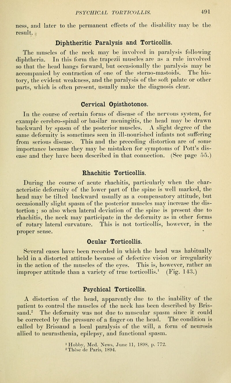 ness, and later to the permanent effects of the disability may be the result, s Diphtheritic Paralysis and Torticollis. The muscles of the neck may be involved in paralysis following diphtheria. In this form the trapezii muscles are as a rule involved so that the head hangs forward, but occasionally the paralysis may be accompanied by contraction of one of the sterno-mastoids. The his- tory, the evident weakness, and the paralysis of the soft palate or other parts, which is often present, usually make the diagnosis clear. Cervical Opisthotonos. In the course of certain forms of disease of the nervous system, for example cerebro-spinal or basilar meningitis, the head may be drawn backward by spasm of the posterior muscles. A slight degree of the same deformity is sometimes seen in ill-nourished infants not suffering from serious disease. This and the preceding distortion are of some importance because they may be mistaken for symptoms of Pott's dis- ease and they have been described in that connection. (See page 55.) Rhachitic Torticollis. During the course of acute rhachitis, particularly when the char- acteristic deformity of the lower part of the spine is well marked, the head may be tilted backward usually as a compensatory attitude, but occasionally slight spasm of the posterior muscles may increase the dis- tortion ; so also when lateral deviation of the spine is present due to rhachitis, the neck may participate in the deformity as in other forms of rotary lateral curvature. This is not torticollis, however, in the proper sense. Ocular Torticollis. Several cases have been recorded in which the head was habitually held in a distorted attitude because of defective vision or irregularity in the action of the muscles of the eyes. This is, however, rather an improper attitude than a variety of true torticollis.^ (Fig. 143.) Psychical Torticollis. A distortion of the head, apparently due to the inability of the patient to control the muscles of the neck has been described by Bris- saud.^ The deformity was not due to muscular spasm since it could be corrected by the pressure of a finger on the head. The condition is called by Brissaud a local paralysis of the will, a form of neurosis allied to neurasthenia, epilepsy, and functional spasm. 1 Hobby, Med. News, June 11, 1898, p. 772. 2 These de Paris, 1894.