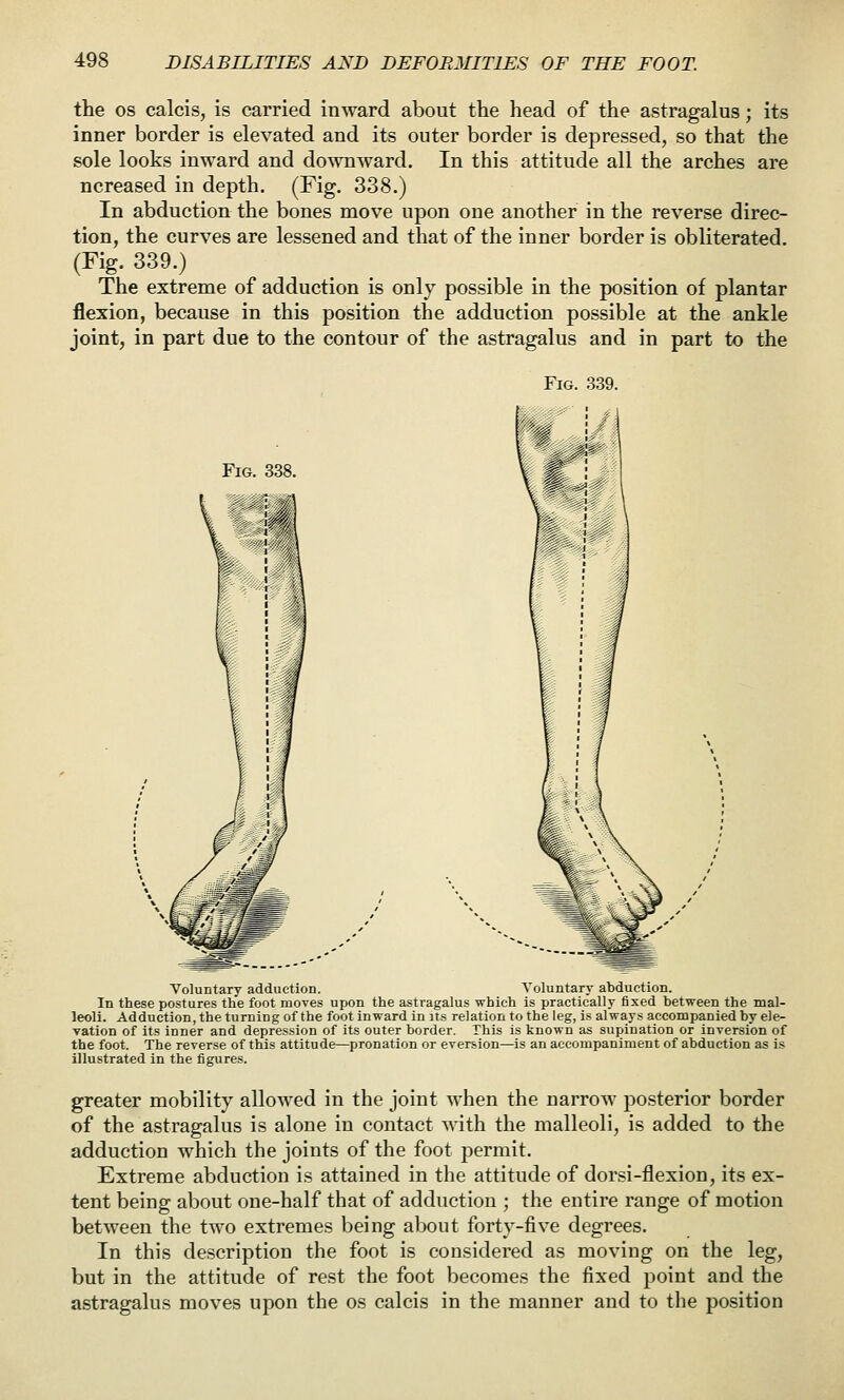 the OS calcis, is carried inward about the head of the astragalus; its inner border is elevated and its outer border is depressed, so that the sole looks inward and downward. In this attitude all the arches are ncreased in depth. (Fig. 338.) In abduction the bones move upon one another in the reverse direc- tion, the curves are lessened and that of the inner border is obliterated. (Fig. 339.) The extreme of adduction is only possible in the position of plantar flexion, because in this position the adduction possible at the ankle joint, in part due to the contour of the astragalus and in part to the Fig. 339. Fig. 338. Voluntary adduction. Voluntary abduction. In these postures the foot moves upon the astragalus which is practically fixed between the mal- leoli. Adduction, the turning of the foot inward in its relation to the leg, is al way?: accompanied by ele- vation of its inner and depression of its outer border, This is known as supination or inversion of the foot. The reverse of this attitude—pronation or eversion—is an accompaniment of abduction as is illustrated in the figures. greater mobility allowed in the joint when the narrow posterior border of the astragalus is alone in contact with the malleoli, is added to the adduction which the joints of the foot permit. Extreme abduction is attained in the attitude of dorsi-flexion, its ex- tent being about one-half that of adduction ; the entire range of motion between the two extremes being about forty-five degrees. In this description the foot is considered as moving on the leg, but in the attitude of rest the foot becomes the fixed point and the astragalus moves upon the os calcis in the manner and to the position