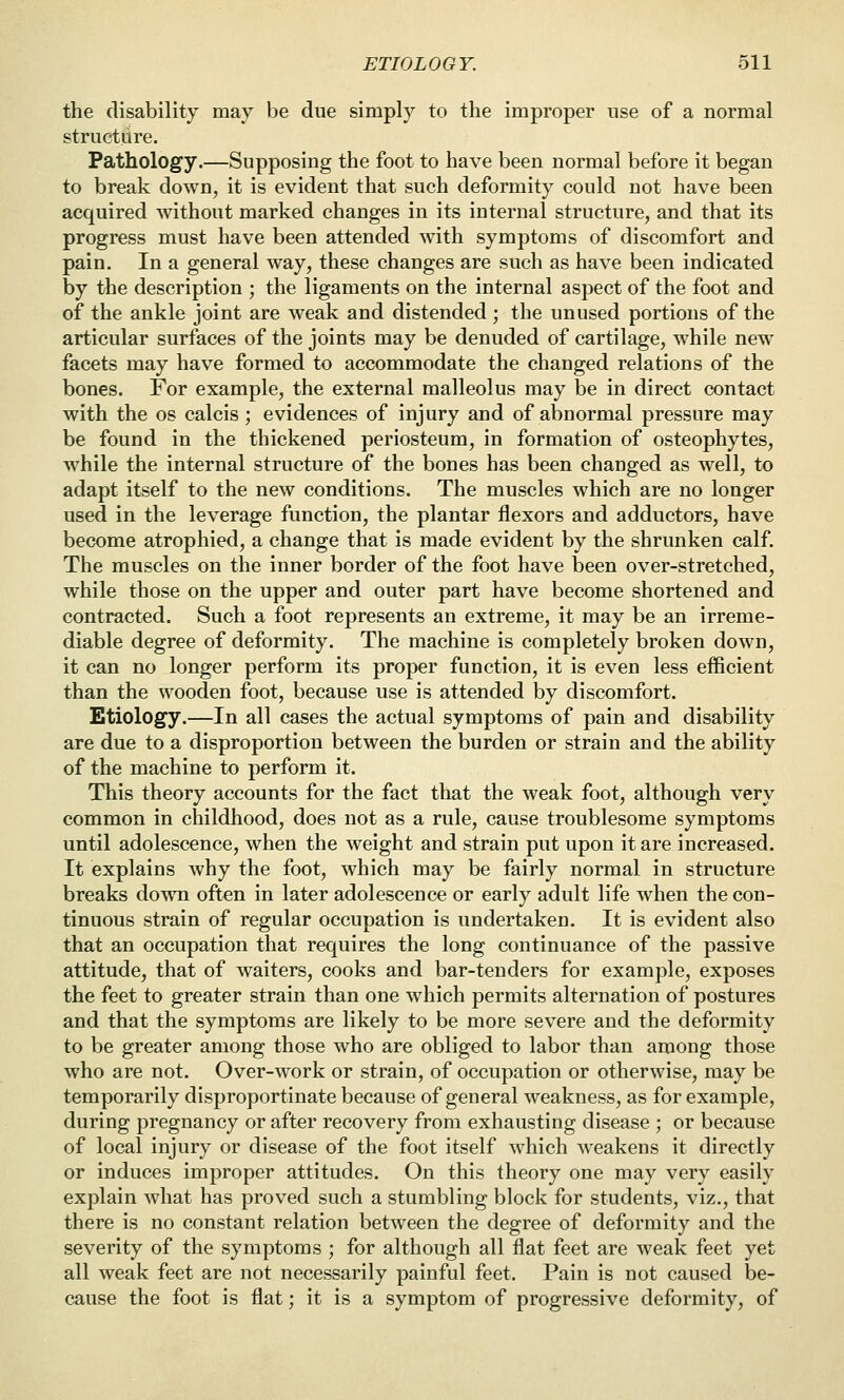 the disability may be due simply to the improper use of a normal structure. Pathology.—Supposing the foot to have been normal before it began to break down, it is evident that such deformity could not have been acquired without marked changes in its internal structure, and that its progress must have been attended with symptoms of discomfort and pain. In a general way, these changes are such as have been indicated by the description ; the ligaments on the internal aspect of the foot and of the ankle joint are weak and distended; the unused portions of the articular surfaces of the joints may be denuded of cartilage, while new facets may have formed to accommodate the changed relations of the bones. For example, the external malleolus may be in direct contact with the OS calcis; evidences of injury and of abnormal pressure may be found in the thickened periosteum, in formation of osteophytes, while the internal structure of the bones has been changed as well, to adapt itself to the new conditions. The muscles which are no longer used in the leverage function, the plantar flexors and adductors, have become atrophied, a change that is made evident by the shrunken calf. The muscles on the inner border of the foot have been over-stretched, while those on the upper and outer part have become shortened and contracted. Such a foot represents an extreme, it may be an irreme- diable degree of deformity. The machine is completely broken down, it can no longer perform its proper function, it is even less efficient than the wooden foot, because use is attended by discomfort. Etiology.—In all cases the actual symptoms of pain and disability are due to a disproportion between the burden or strain and the ability of the machine to perform it. This theory accounts for the fact that the weak foot, although very common in childhood, does not as a rule, cause troublesome symptoms until adolescence, when the weight and strain put upon it are increased. It explains why the foot, which may be fairly normal in structure breaks down often in later adolescence or early adult life when the con- tinuous strain of regular occupation is undertaken. It is evident also that an occupation that requires the long continuance of the passive attitude, that of waiters, cooks and bar-tenders for example, exposes the feet to greater strain than one which permits alternation of postures and that the symptoms are likely to be more severe and the deformity to be greater among those who are obliged to labor than among those who are not. Over-work or strain, of occupation or otherwise, may be temporarily disproportinate because of general weakness, as for example, during pregnancy or after recovery from exhausting disease ; or because of local injury or disease of the foot itself which weakens it directly or induces improper attitudes. On this theory one may very easily explain what has proved such a stumbling block for students, viz., that there is no constant relation between the degree of deformity and the severity of the symptoms ; for although all flat feet are weak feet yet all weak feet are not necessarily painful feet. Pain is not caused be- cause the foot is flat; it is a symptom of progressive deformity, of