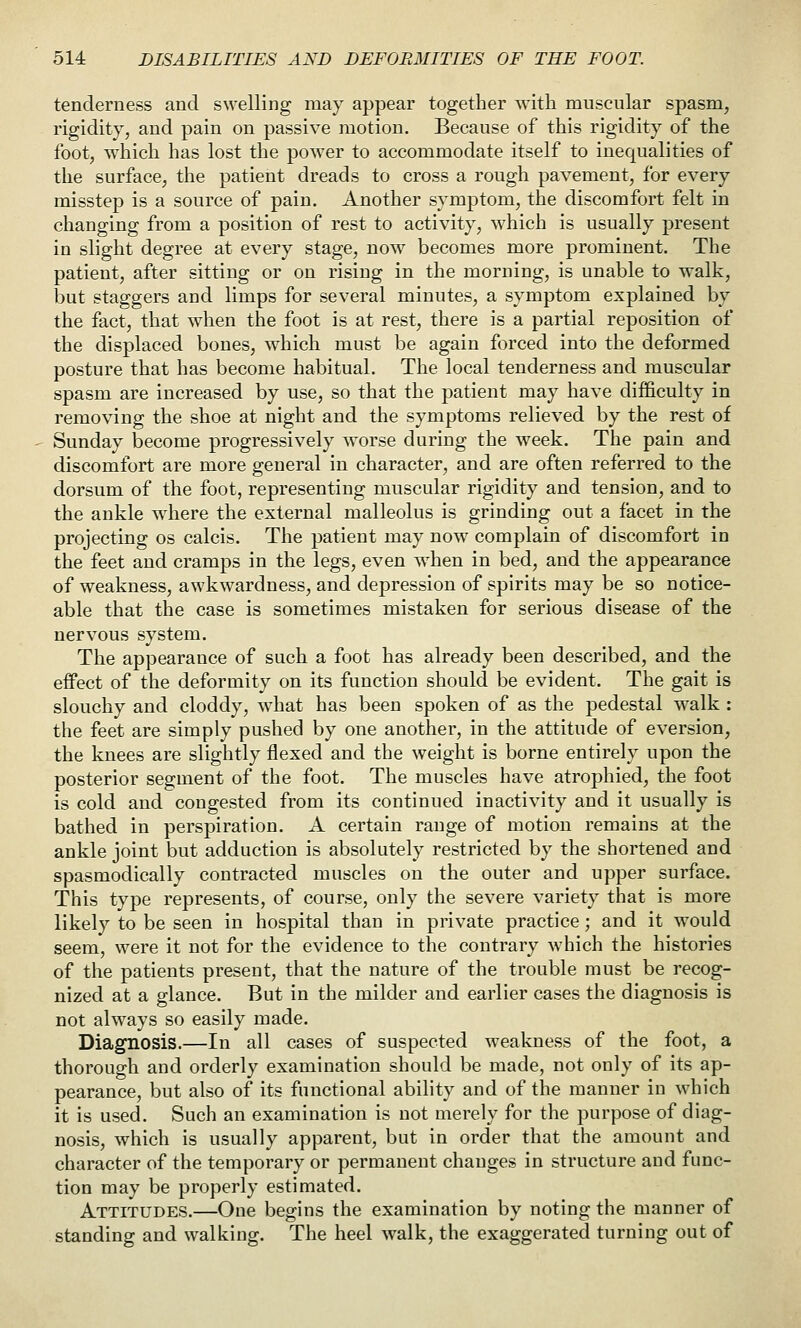 tenderness and swelling may appear together with muscular spasm, rigidity, and pain on passive motion. Because of this rigidity of the foot, which has lost the power to accommodate itself to inequalities of the surface, the patient dreads to cross a rough pavement, for every misstep is a source of pain. Another symptom, the discomfort felt in changing from a position of rest to activity, which is usually present in slight degree at every stage, now becomes more prominent. The patient, after sitting or on rising in the morning, is unable to walk, but staggers and limps for several minutes, a symptom explained by the fact, that when the foot is at rest, there is a partial reposition of the displaced bones, which must be again forced into the deformed posture that has become habitual. The local tenderness and muscular spasm are increased by use, so that the patient may have difficulty in removing the shoe at night and the symptoms relieved by the rest of Sunday become progressively worse during the week. The pain and discomfort are more general in character, and are often referred to the dorsum of the foot, representing muscular rigidity and tension, and to the ankle wdiere the external malleolus is grinding out a facet in the projecting os calcis. The patient may now complain of discomfort in the feet and cramps in the legs, even when in bed, and the appearance of weakness, awkwardness, and depression of spirits may be so notice- able that the case is sometimes mistaken for serious disease of the nervous system. The appearance of such a foot has already been described, and the effect of the deformity on its function should be evident. The gait is slouchy and cloddy, what has been spoken of as the pedestal walk : the feet are simply pushed by one another, in the attitude of eversion, the knees are slightly flexed and the weight is borne entirely upon the posterior segment of the foot. The muscles have atrophied, the foot is cold and congested from its continued inactivity and it usually is bathed in perspiration. A certain range of motion remains at the ankle joint but adduction is absolutely restricted by the shortened and spasmodically contracted muscles on the outer and upper surface. This type represents, of course, only the severe variety that is more likely to be seen in hospital than in private practice; and it would seem, were it not for the evidence to the contrary which the histories of the patients present, that the nature of the trouble must be recog- nized at a glance. But in the milder and earlier cases the diagnosis is not always so easily made. Diagnosis.—In all cases of suspected weakness of the foot, a thorough and orderly examination should be made, not only of its ap- pearance, but also of its functional ability and of the manner in which it is used. Such an examination is not merely for the purpose of diag- nosis, which is usually apparent, but in order that the amount and character of the temporary or permanent changes in structure and func- tion may be properly estimated. Attitudes.—One begins the examination by noting the manner of standing and walking. The heel walk, the exaggerated turning out of