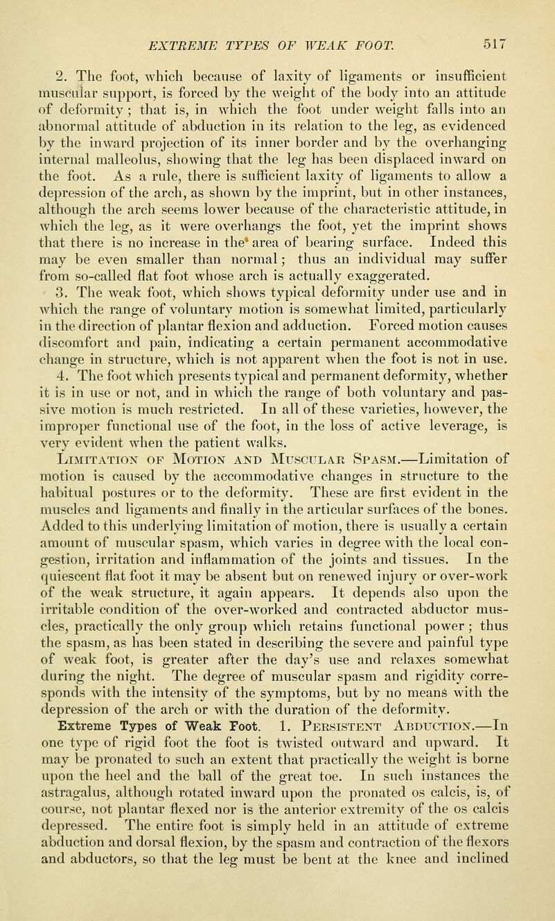 2. The foot, which because of laxity of ligaments or insufficient muscular support, is forced by the weight of the body into an attitude of deformity ; that is, in which the foot under weight falls into an abnormal attitude of abduction in its relation to the leg, as evidenced by the inward projection of its inner border and by the overhanging internal malleolus, showing that the leg has been displaced inward on the foot. As a rule, there is sufficient laxity of ligaments to allow a depression of the arch, as shown by the imprint, but in other instances, although the arch seems lower because of the characteristic attitude, in which the leg, as it were overhangs the foot, yet the imprint shows that there is no increase in the' area of bearing surface. Indeed this may be even smaller than normal; thus an individual may suffer from so-called flat foot whose arch is actually exaggerated. 3. The weak foot, which shows typical deformity under use and in which the range of voluntary motion is somewhat limited, particularly in the direction of plantar flexion and adduction. Forced motion causes discomfort and pain, indicating a certain permanent accommodative change in structure, which is not apparent when the foot is not in use. 4. The foot which presents typical and permanent deformity, whether it is in use or not, and in which the range of both voluntary and pas- sive motion is much restricted. In all of these varieties, however, the improper functional use of the foot, in the loss of active leverage, is very evident when the patient walks. Limitation of Motion and Muscula^e Spasm.—Limitation of motion is caused by the accommodative changes in structure to the habitual postures or to the deformity. These are first evident in the muscles and ligaments and finally in the articular surfaces of the bones. Added to this underlying limitation of motion, there is usually a certain amount of muscular spasm, which varies in degree with the local con- gestion, irritation and inflammation of the joints and tissues. In the quiescent flat foot it may be absent but on renewed injury or over-work of the weak structure, it again appears. It depends also upon the irritable condition of the over-worked and contracted abductor mus- cles, practically the only group which retains functional power; thus the spasm, as has been stated in describing the severe and painful type of weak foot, is greater after the day's use and relaxes somewhat during the night. The degree of muscular spasm and rigidity corre- sponds with the intensity of the symptoms, but by no means with the depression of the arch or with the duration of the deformity. Extreme Types of Weak Foot. 1. Persistent Abduction.—In one type of rigid foot the foot is twisted outward and upward. It may be pronated to such an extent that practically the weight is borne upon the heel and the ball of the great toe. In such instances the astragalus, although rotated inward upon the pronated os calcis, is, of course, not plantar flexed nor is the anterior extremity of the os calcis depressed. The entire foot is simply held in an attitude of extreme abduction and dorsal flexion, by the spasm and contraction of the flexors and abductors, so that the leg must be bent at the knee and inclined