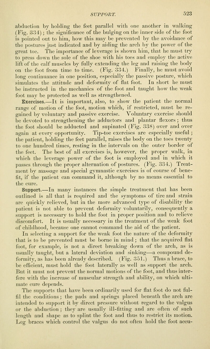 abduction by holding the feet parallel with one another in walking (Fig. §34); the significance of the bulging on the inner side of the foot is pointed out to him, how this may be prevented by the avoidance of the postures just indicated and by aiding the arch by the power of the great toe. The importance of leverage is shown him, that he must try to press down the sole of the shoe with his toes and employ the active lift of the calf muscles by fully extending the leg and raising the body on the foot from time to time. (Fig. 334.) Finally, he must avoid long continuance in one position, especially the passive posture, w^hich simulates the attitude and deformity of flat foot. In short he must be instructed in the mechanics of the foot and taught how the weak foot may be protected as well as strengthened. Exercises.—It is important, also, to show the patient the normal range of motion of the foot, motion which, if restricted, must be re- gained by voluntary and passive exercise. Voluntary exercise should be devoted to strengthening the adductors and plantar flexors; thus the foot should be adducted and supinated (Fig. 338) over and over again at every opportunity. Tip-toe exercises are especially useful; the patient, holding the feet parallel, raises the body on the toes twenty to one hundred times, resting in the intervals on the outer border of the feet. The best of all exercises is, however, the proper walk, in which the leverage power of the foot is employed and in which it passes through the proper alternation of postures. (Fig. 334.) Treat- ment by massage and special gymnastic exercises is of course of bene- fit, if the patient can command it, although by no means essential to the cure. Support.—In many instances the simple treatment that has been outlined is all that is required and the symptoms of tire and strain are quickly relieved, but in the more advanced type of disability the patient is not able to prevent deformity voluntarily, consequently a support is necessary to hold the foot in proper position and to relieve discomfort. It is usually necessary in the treatment of the weak foot of childhood, because one cannot command the aid of the patient. In selecting a support for the weak foot the nature of the deformity that is to be prevented must be borne in mind; that the acquired flat foot, for example, is not a direct breaking down of the arch, as is usually taught, but a lateral deviation and sinking—a compound de- formity, as has been already described. (Fig. 351.) Thus a brace, to be efficient, must hold the foot laterally as well as support the arch. But it must not prevent the normal motions of the foot, and thus inter- fere with the increase of muscular strength and ability, on which ulti- mate cure depends. The supports that have been ordinarily used for flat foot do not ful- fil the conditions ; the pads and springs placed beneath the arch are intended to support it by direct pressure without regard to the valgus or the abduction ; they are usually ill-fitting and are often of such length and shape as to splint the foot and thus to restrict its motion. Leg braces which control the valgus do not often hold the foot accu-