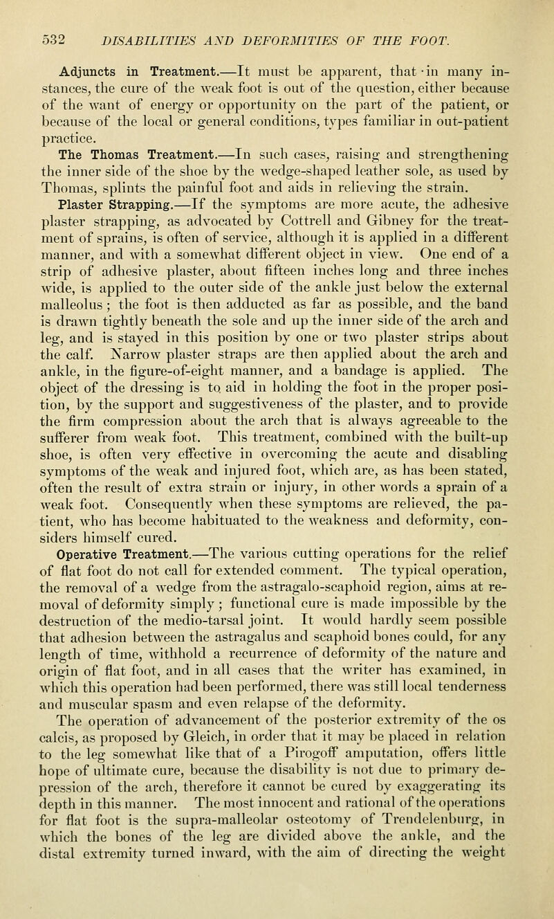 Adjuncts in Treatment.—It must be apparent, that -in many in- stances, the cure of the weak foot is out of the question, either because of the want of energy or opportunity on the part of the patient, or because of the local or general conditions, types familiar in out-patient practice. The Thomas Treatment.—In such cases, raising and strengthening the inner side of the shoe by the wedge-shaped leather sole, as used by Thomas, splints the painful foot and aids in relieving the strain. Plaster Strapping.—If the symptoms are more acute, the adhesive plaster strapping, as advocated by Cottrell and Gibney for the treat- ment of sprains, is often of service, although it is applied in a different manner, and with a somewhat different object in view. One end of a strip of adhesive plaster, about fifteen inches long and three inches wide, is applied to the outer side of the ankle just below the external malleolus; the foot is then adducted as far as possible, and the band is drawn tightly beneath the sole and up the inner side of the arch and leg, and is stayed in this position by one or two plaster strips about the calf. Narrow plaster straps are then applied about the arch and ankle, in the figure-of-eight manner, and a bandage is applied. The object of the dressing is to aid in holding the foot in the proper posi- tion, by the support and suggestiveness of the plaster, and to provide the firm compression about the arch that is always agreeable to the sufferer from weak foot. This treatment, combined with the built-up shoe, is often very effective in overcoming the acute and disabling symptoms of the weak and injured foot, which are, as has been stated, often the result of extra strain or injury, in other words a sprain of a weak foot. Consequently when these symptoms are relieved, the pa- tient, who has become habituated to the weakness and deformity, con- siders himself cured. Operative Treatment.—The various cutting operations for the relief of flat foot do not call for extended comment. The typical operation, the removal of a wedge from the astragalo-scaphoid region, aims at re- moval of deformity simply; functional cure is made impossible by the destruction of the medio-tarsal joint. It would hardly seem possible that adhesion between the astragalus and scaphoid bones could, for any length of time, withhold a recurrence of deformity of the nature and origin of flat foot, and in all cases that the writer has examined, in which this operation had been performed, there was still local tenderness and muscular spasm and even relapse of the deformity. The operation of advancement of the posterior extremity of the os calcis, as proposed by Gleich, in order that it may be placed in relation to the leg somewhat like that of a Pirogoff* amputation, offers little hope of ultimate cure, because the disability is not due to primary de- pression of the arch, therefore it cannot be cured by exaggerating its depth in this manner. The most innocent and rational of the operations for flat foot is the supra-malleolar osteotomy of Trendelenburg, in which the bones of the leg are divided above the ankle, and the distal extremity turned inward, with the aim of directing the weight