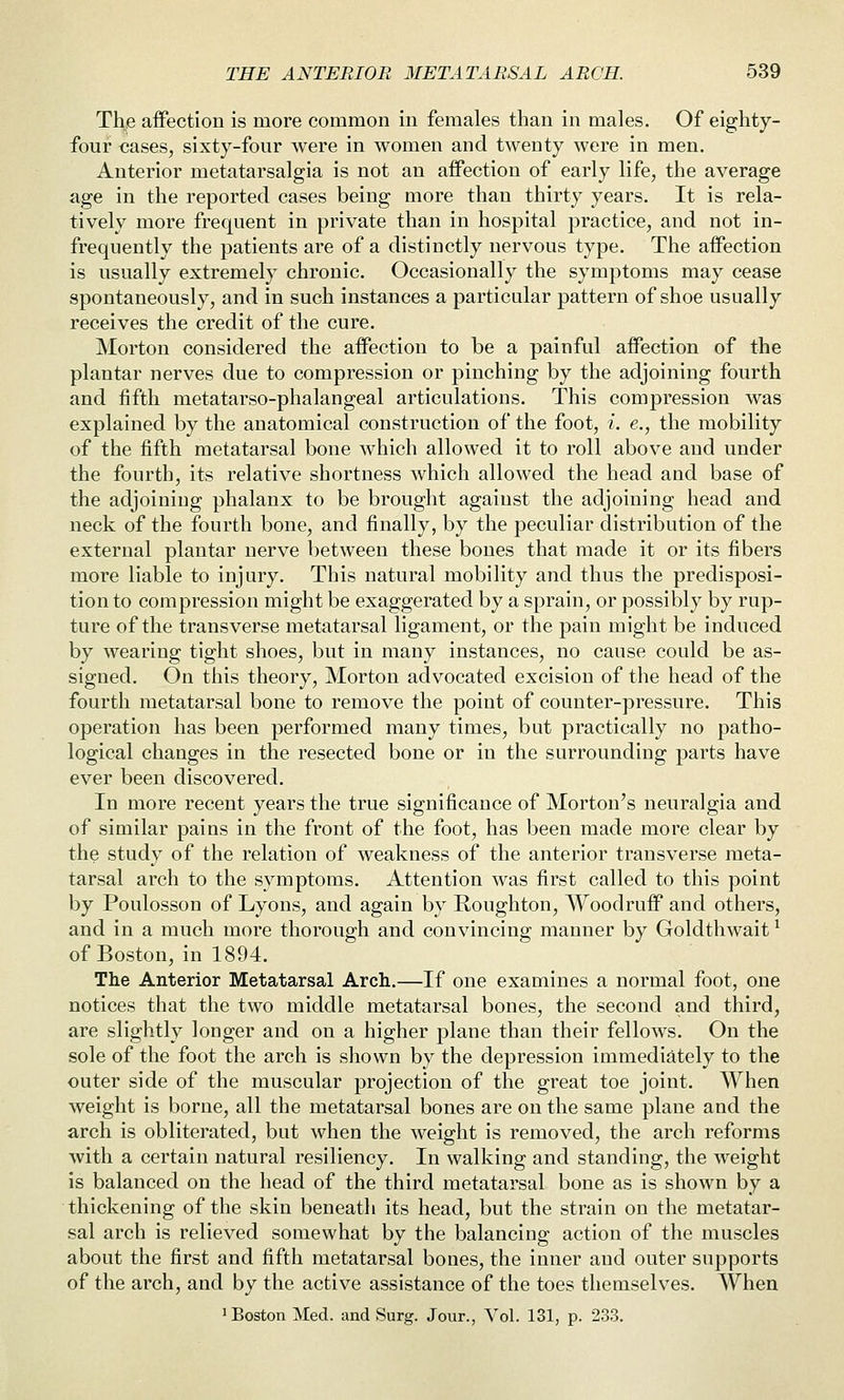 The affection is more common in females than in males. Of eighty- four cases, sixty-four were in women and twenty were in men. Anterior metatarsalgia is not an affection of early life, the average age in the reported cases being more than thirty years. It is rela- tively more frequent in private than in hospital practice, and not in- frequently the patients are of a distinctly nervous type. The affection is usually extremely chronic. Occasionally the symptoms may cease spontaneously, and in such instances a particular pattern of shoe usually receives the credit of the cure. Morton considered the affection to be a painful affection of the plantar nerves due to compression or pinching by the adjoining fourth and fifth metatarso-phalangeal articulations. This comj)ression was explained by the anatomical construction of the foot, i. e., the mobility of the fifth metatarsal bone Avhich allowed it to roll above and under the fourth, its relative shortness which allowed the head and base of the adjoining phalanx to be brought against the adjoining head and neck of the fourth bone, and finally, by the peculiar distribution of the external plantar nerve between these bones that made it or its fibers more liable to injury. This natural mobility and thus the predisposi- tion to compression might be exaggerated by a sprain, or possibly by rup- ture of the transverse metatarsal ligament, or the pain might be induced by wearing tight shoes, but in many instances, no cause could be as- signed. On this theory, Morton advocated excision of the head of the fourth metatarsal bone to remove the point of counter-pressure. This operation has been performed many times, but practically no patho- logical changes in the resected bone or in the surrounding parts have ever been discovered. In more recent years the true significance of Morton's neuralgia and of similar pains in the front of the foot, has been made more clear by the study of the relation of weakness of the anterior transverse meta- tarsal arch to the symptoms. Attention was first called to this point by Poulosson of Lyons, and again by E,oughton, Woodruff and others, and in a much more thorough and convincing manner by Goldthwait ^ of Boston, in 1894. The Anterior Metatarsal Arch.—If one examines a normal foot, one notices that the two middle metatarsal bones, the second and third, are slightly longer and on a higher plane than their fellows. On the sole of the foot the arch is shown by the depression immediately to the outer side of the muscular projection of the great toe joint. When weight is borne, all the metatarsal bones are on the same plane and the arch is obliterated, but when the weight is removed, the arch reforms with a certain natural resiliency. In walking and standing, the weight is balanced on the head of the third metatarsal bone as is shown by a thickening of the skin beneath its head, but the strain on the metatar- sal arch is relieved somewhat by the balancing action of the muscles about the first and fifth metatarsal bones, the inner and outer supports of the arch, and by the active assistance of the toes themselves. When ^ Boston Med. and Surg. Jour., Vol. 131, p. 233.