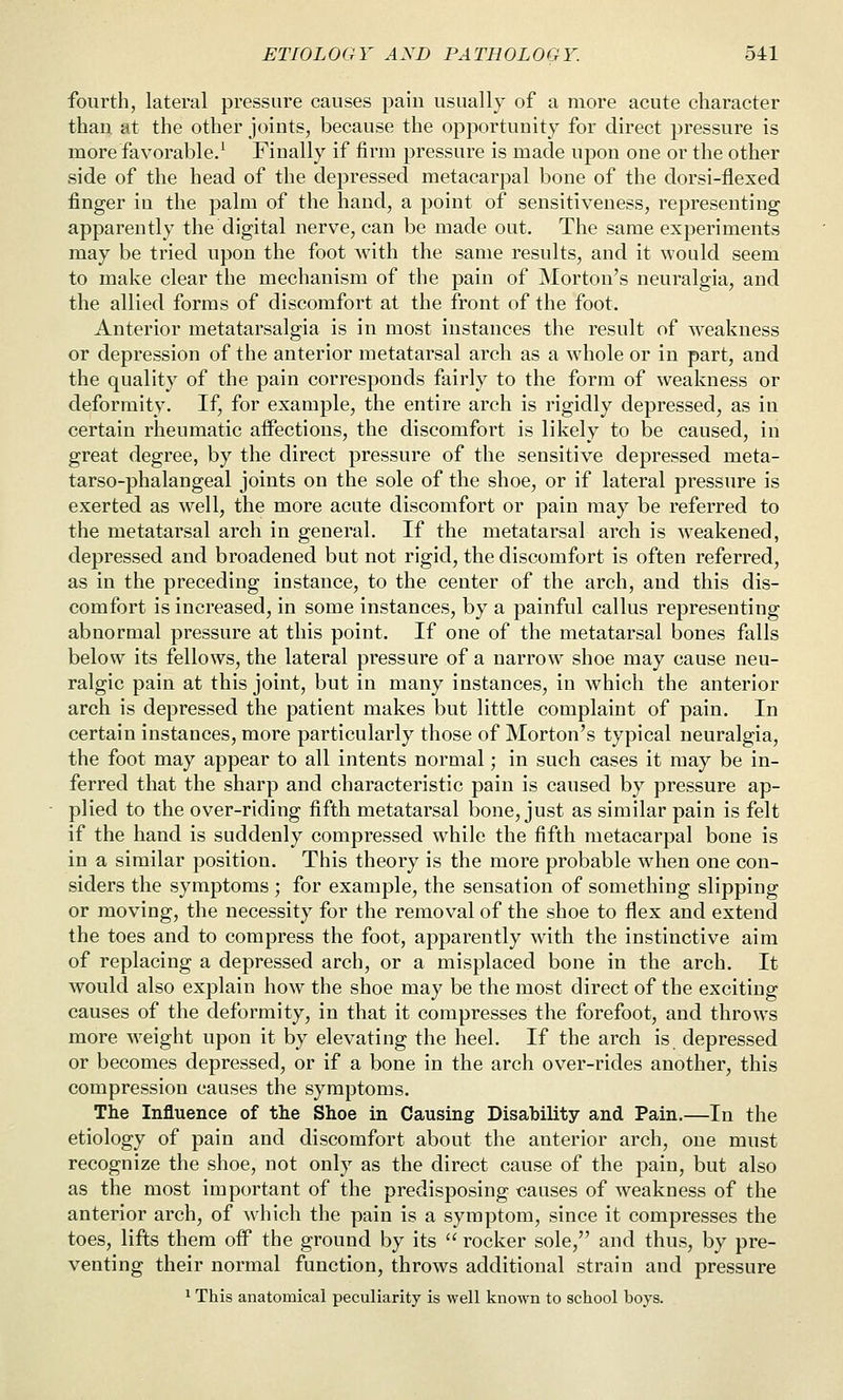 fourth, lateral pressure causes pain usually of a more acute character than at the other joints, because the opportunity for direct pressure is more favorable.' Finally if firm pressure is made upon one or the other side of the head of the depressed metacarpal bone of the dorsi-flexed finger in the palm of the hand, a point of sensitiveness, representing apparently the digital nerve, can be made out. The same experiments may be tried upon the foot with the same results, and it would seem to make clear the mechanism of the pain of Morton's neuralgia, and the allied forms of discomfort at the front of the foot. Anterior metatarsalgia is in most instances the result of weakness or depression of the anterior metatarsal arch as a whole or in part, and the quality of the pain corresponds fairly to the form of weakness or deformity. If, for example, the entire arch is rigidly depressed, as in certain rheumatic aifections, the discomfort is likely to be caused, in great degree, by the direct pressure of the sensitive depressed meta- tarso-phalangeal joints on the sole of the shoe, or if lateral pressure is exerted as well, the more acute discomfort or pain may be referred to the metatarsal arch in general. If the metatarsal arch is weakened, depressed and broadened but not rigid, the discomfort is often referred, as in the preceding instance, to the center of the arch, and this dis- comfort is increased, in some instances, by a painful callus representing abnormal pressure at this point. If one of the metatarsal bones falls below its fellows, the lateral pressure of a narrow shoe may cause neu- ralgic pain at this joint, but in many instances, in which the anterior arch is depressed the patient makes but little complaint of pain. In certain instances, more particularly those of Morton's typical neuralgia, the foot may appear to all intents normal; in such cases it may be in- ferred that the sharp and characteristic pain is caused by pressure ap- plied to the over-riding fifth metatarsal bone, just as similar pain is felt if the hand is suddenly compressed while the fifth metacarpal bone is in a similar position. This theory is the more probable when one con- siders the symptoms ; for example, the sensation of something slipping or moving, the necessity for the removal of the shoe to flex and extend the toes and to compress the foot, apparently with the instinctive aim of replacing a depressed arch, or a misplaced bone in the arch. It would also explain how the shoe may be the most direct of the exciting causes of the deformity, in that it compresses the forefoot, and throws more weight upon it by elevating the heel. If the arch is depressed or becomes depressed, or if a bone in the arch over-rides another, this compression causes the symptoms. The Influence of the Shoe in Causing Disability and Pain.—In the etiology of pain and discomfort about the anterior arch, one must recognize the shoe, not only as the direct cause of the pain, but also as the most important of the predisposing causes of weakness of the anterior arch, of which the pain is a symptom, since it compresses the toes, lifts them off the ground by its  rocker sole, and thus, by pre- venting their normal function, throws additional strain and pressure 1 This anatomical peculiarity is well known to school boys.