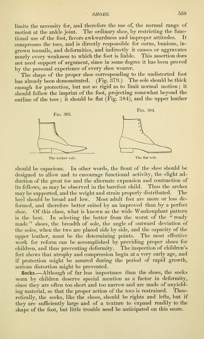 limits the necessity for, and therefore the use of, the normal range of motion at the ankle joint. The ordinary shoe, by restricting the func- tional use of the foot, favors awkwardness and improper attitudes. It compresses the toes, and is directly responsible for corns, bunions, in- grown toenails, and deformities, and indirectly it causes or aggravates nearly every weakness to which the foot is liable. This assertion does not need support of argument, since in some degree it has been proved by the personal experience of every shoe w^earer. The shape of the proper shoe corresponding to the undistorted foot has already been demonstrated. (Fig. 379.) The sole should be thick enough for protection, but not so rigid as to limit normal motion; it should follow the imprint of the foot, projecting somewhat beyond the outline of the toes; it should be flat (Fig. 384), and the upper leather Fig. 384. Fig. 383. The rocker sole. The flat sole. should be capacious. In other Avords, the front of the shoe should be designed to allow and to encourage functional activity, the slight ad- duction of the great toe and the alternate expansion and contraction of its fellows, as may be observed in the barefoot child. Thus the arches may be supported, and the weight and strain properly distributed. The heel should be broad and low. Most adult feet are more or less de- formed, and therefore better suited by an improved than by a perfect shoe. Of this class, what is known as the wide Waukenphast pattern is the best. In selecting the better from the Avorst of the  ready made  shoes, the breadth of sole, the angle of outward deviation of the soles, when the two are placed side by side, and the capacity of the upper leather, must be the determining points. The most effective work for reform can be accomplished by providing proper shoes for children, and thus preventing deformity. The inspection of children's feet shows that atrophy and compression begin at a very early age, and if protection might be assured during the period of rapid growth, serious distortion might be prevented. Socks.—Although of far less importance than the shoes, the socks worn by children deserve special mention as a factor in deformity, since they are often too short and too narrow and are made of unyield- ing material, so that the proper action of the toes is restrained. Theo- retically, the socks, like the shoes, should be rights and lefts, but if they are sufficiently large and of a texture to expand readily to the shape of the foot, but little trouble need be anticipated on this score.