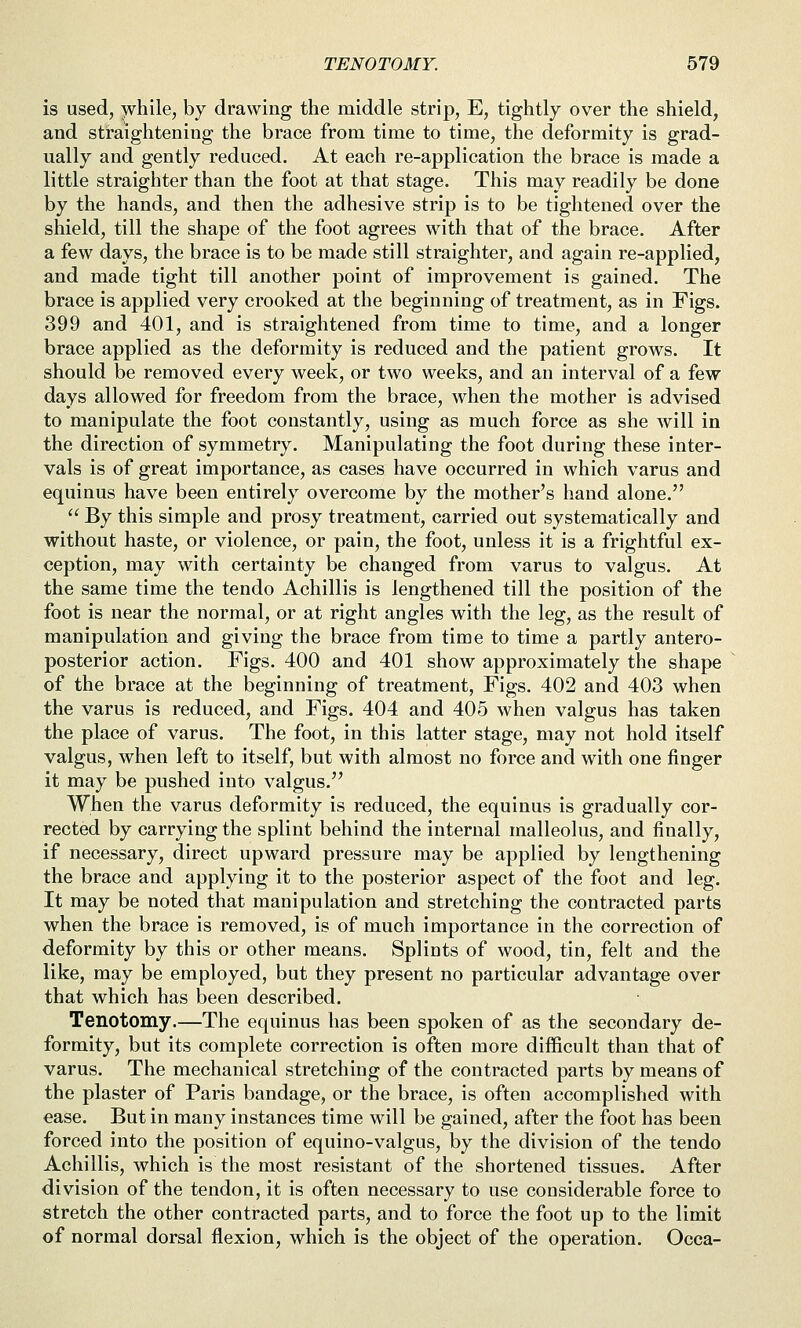 is used, while, by drawing the middle strip, E, tightly over the shield, and straightening the brace from time to time, the deformity is grad- ually and gently reduced. At each re-application the brace is made a little straighter than the foot at that stage. This may readily be done by the hands, and then the adhesive strip is to be tightened over the shield, till the shape of the foot agrees with that of the brace. After a few days, the brace is to be made still straighter, and again re-applied, and made tight till another point of improvement is gained. The brace is applied very crooked at the beginning of treatment, as in Figs. 399 and 401, and is straightened from time to time, and a longer brace applied as the deformity is reduced and the patient grows. It should be removed every week, or two weeks, and an interval of a few days allowed for freedom from the brace, when the mother is advised to manipulate the foot constantly, using as much force as she will in the direction of symmetry. Manipulating the foot during these inter- vals is of great importance, as cases have occurred in which varus and equinus have been entirely overcome by the mother's hand alone.  By this simple and prosy treatment, carried out systematically and without haste, or violence, or pain, the foot, unless it is a frightful ex- ception, may with certainty be changed from varus to valgus. At the same time the tendo Achillis is lengthened till the position of the foot is near the normal, or at right angles with the leg, as the result of manipulation and giving the brace from time to time a partly antero- posterior action. Figs. 400 and 401 show approximately the shape of the brace at the beginning of treatment, Figs. 402 and 403 when the varus is reduced, and Figs. 404 and 405 when valgus has taken the place of varus. The foot, in this latter stage, may not hold itself valgus, when left to itself, but with almost no force and with one finger it may be pushed into valgus. When the varus deformity is reduced, the equinus is gradually cor- rected by carrying the splint behind the internal malleolus, and finally, if necessary, direct upward pressure may be applied by lengthening the brace and applying it to the posterior aspect of the foot and leg. It may be noted that manipulation and stretching the contracted parts when the brace is removed, is of much importance in the correction of deformity by this or other means. Splints of wood, tin, felt and the like, may be employed, but they present no particular advantage over that which has been described. Tenotomy.—The equinus has been spoken of as the secondary de- formity, but its complete correction is often more difficult than that of varus. The mechanical stretching of the contracted parts by means of the plaster of Paris bandage, or the brace, is often accomplished with ease. But in many instances time will be gained, after the foot has been forced into the position of equino-valgus, by the division of the tendo Achillis, which is the most resistant of the shortened tissues. After division of the tendon, it is often necessary to use considerable force to stretch the other contracted parts, and to force the foot up to the limit of normal dorsal flexion, which is the object of the operation. Occa-