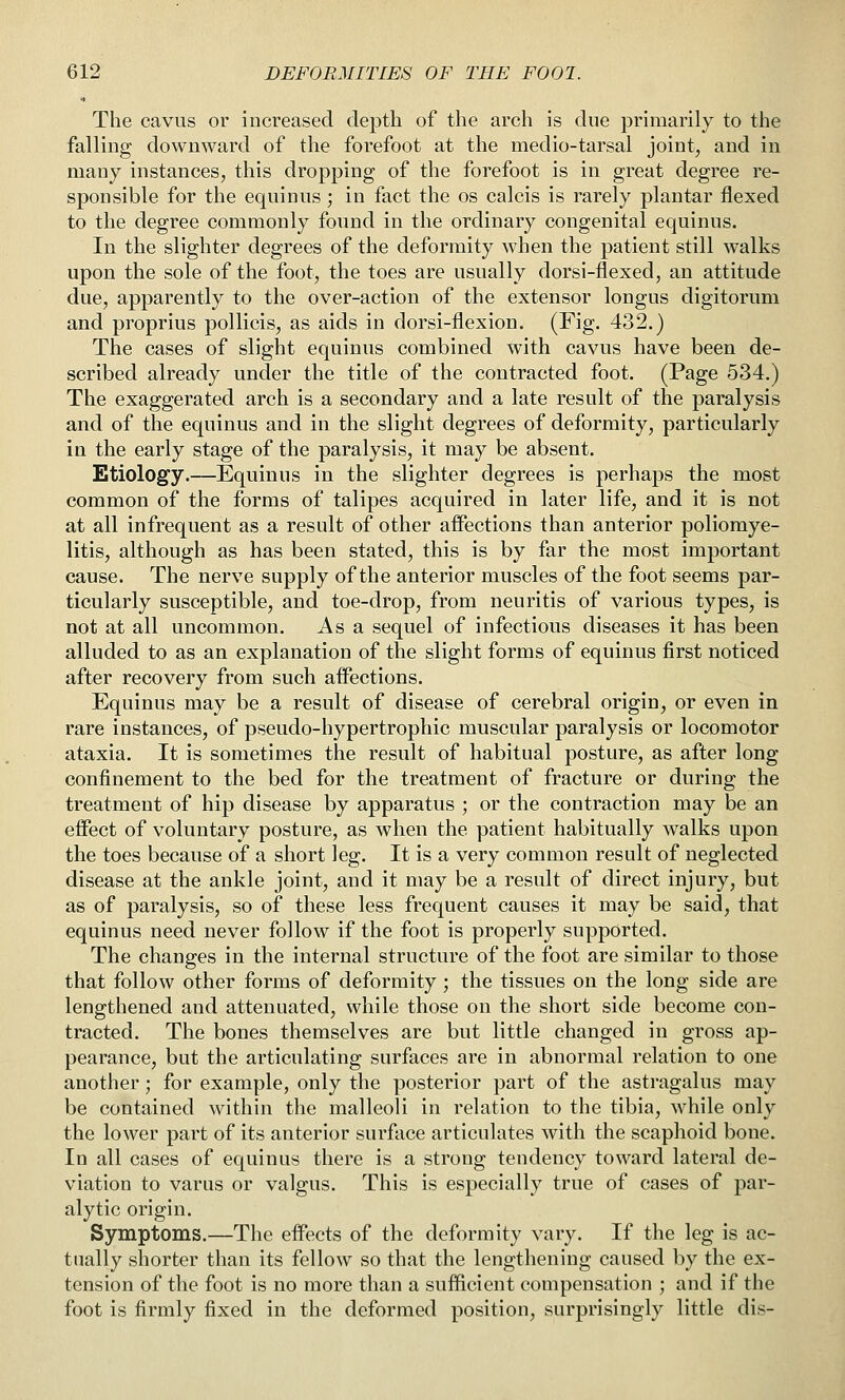 The cavus or increased depth of the arch is due primarily to the falling downward of the forefoot at the medio-tarsal joint, and in many instances, this dropping of the forefoot is in great degree re- sponsible for the equiniis ; in fact the os calcis is rarely plantar flexed to the degree commonly found in the ordinary congenital equinus. In the slighter degrees of the deformity when the patient still walks upon the sole of the foot, the toes are usually dorsi-flexed, an attitude due, apparently to the over-action of the extensor longus digitorum and proprius pollicis, as aids in dorsi-flexion. (Fig. 432.) The cases of slight equinus combined with cavus have been de- scribed already under the title of the contracted foot. (Page 534.) The exaggerated arch is a secondary and a late result of the paralysis and of the equinus and in the slight degrees of deformity, particularly in the early stage of the paralysis, it may be absent. Etiology.—Equinus in the slighter degrees is perhaps the most common of the forms of talipes acquired in later life, and it is not at all infrequent as a result of other affections than anterior poliomye- litis, although as has been stated, this is by far the most important cause. The nerve supply of the anterior muscles of the foot seems par- ticularly susceptible, and toe-drop, from neuritis of various types, is not at all uncommon. As a sequel of infectious diseases it has been alluded to as an explanation of the slight forms of equinus first noticed after recovery from such aifections. Equinus may be a result of disease of cerebral origin, or even in rare instances, of pseudo-hypertrophic muscular paralysis or locomotor ataxia. It is sometimes the result of habitual posture, as after long confinement to the bed for the treatment of fracture or during the treatment of hip disease by apparatus ; or the contraction may be an effect of voluntary posture, as when the patient habitually walks upon the toes because of a short leg. It is a very common result of neglected disease at the ankle joint, and it may be a result of direct injury, but as of paralysis, so of these less frequent causes it may be said, that equinus need never follow if the foot is properly supported. The changes in the internal structure of the foot are similar to those that follow other forms of deformity ; the tissues on the long side are lengthened and attenuated, while those on the short side become con- tracted. The bones themselves are but little changed in gross ap- pearance, but the articulating surfaces are in abnormal relation to one another; for example, only the posterior part of the astragalus may be contained within the malleoli in relation to the tibia, while only the lower part of its anterior surface articulates with the scaphoid bone. In all cases of equinus there is a strong tendency toward lateral de- viation to varus or valgus. This is especially true of cases of par- alytic origin. Symptoms.—The effects of the deformity vary. If the leg is ac- tually shorter than its fellow so that the lengthening caused by the ex- tension of the foot is no more than a sufficient compensation ; and if the foot is firmly fixed in the deformed position, surprisingly little dis-