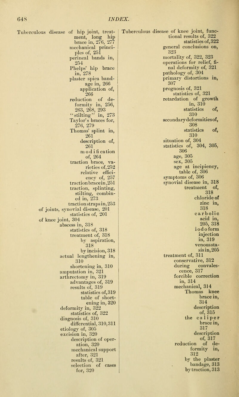 Tuberculous disease of hip joint, treat- ment, long hip brace in, 276, 277 mechanical princi- ples of, 251 perineal bands in, 254 Phelps' hip brace in, 278 _ plaster spica band- age in, 266 application of, 266 reduction of de- formity in, 256, 263, 268, 293 stilting in, 273 Tavlor s braces for, 276, 279 Thomas' splint in, 261 description of, 261 _ m o d i fi cation of, 264 traction brace, va- rieties of, 252 relative effici- ency of, 257 traction bracein,251 traction, splinting, stilting, combin- ed in, 273 t racti on straps in, 253 of joints, synovial disease, 201 statistics of, 201 of knee joint, 304 abscess in, 318 statistics of, 318 treatment of, 318 bv aspiration, 318 by incision, 318 actual lengthening in, 310 shortening in, 310 amputation in, 321 arthrectomy in, 319 advantages of, 319 results of, 319 statistics of, 319 table of short- ening in, 320 deformity in, 322 statistics of, 322 diagnosis of, 310 differential, 310,311 etiology of, 305 excision in, 320 description of oper- ation, 320 mechanical support after, 321 results of, 321 selection of cases for, 320 Tuberculous disease of knee joint, func- tional results of, 322 statistics of, 322 general conclusions on, 323 mortality of, 322, 323 operations for relief, fi- nal deformity of, 321 pathology of, 304 primary distortions in, 307 \ prognosis of, 321 statistics of, 321 retardation of growth in, 310 statistics of, 310 secondary deformities of, 308 _ statistics of, 310 situation of, 304 statistics of, 304, 305, 306 age, 305 sex, 305 age at incipiency, table of, 306 symptoms of, 306 synovial disease in, 318 treatment of, 318 chloride of zinc in, 318 carbolic acid in, 205, 318 i o d o form injection in, 319 venous sta- sis in, 205 treatment of, 311 conservative, 312 during convales- cence, 317 forcible correction in, 314 mechanical, 314 Thomiis knee brace in, 314 description of, 315 the caliper brace in, 317 description of, 317 reduction of de- formity in, 312 by the plaster bandage, 313 by traction, 313