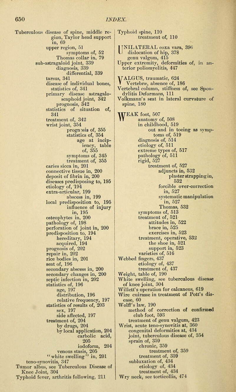 Tuberculous disease of spine, middle re- gion, Taylor head support in, 69 _ upper region, 51 symptoms of, 52 Thomas collar in, 79 sub-astragaloid joint, 339 diagnosis, 339 differential, 339 tarsus, 341 disease of individual bones, statistics of, 341 primary disease astragalo- scaphoid joint, 342 prognosis, 342 statistics of situation of, 341 treatment of, 342 wrist joint, 354 prognosis of, 355 statistics of, 354 age at incip- iency, table of, 355 symptoms of, 345 treatment of, 355 caries sicca in, 201 connective tissue in, 200 deposit of fibrin in, 200 diseases predisposing to, 195 etiology of, 194 extra-articular, 199 abscess in, 199 local predisposition to, 195 influence of injury in, 195 osteophytes in, 200 pathology of, 198 perforation of joint in, 200 predisposition to, 194 hereditary, 194 acquired, 194 prognosis of, 202 repair in, 202 rice bodies in, 201 seat of, 196 secondary abscess in, 200 secondary changes in, 200 septic infection in, 202 statistics of, 196 age, 197 distribution, 196 relative frequency, 197 statistics of results of, 203 sex, 197 side affected, 197 treatment of, 204 by drugs, 204 by local application, 204 carbolic acid, 205 iodoform, 204 venous stasis, 205  white swelling  in, 201 teno-synovitis, 347 Tumor albus, see Tuberculous Disease of Knee Joint, 304 Typhoid fever, arthritis following, 211 Typhoid spine, 110 treatment of, 110 ITNILATERAL coxa vara, 396 U dislocation of hip, 378 genu valgum, 415 Upper extremity, deformities of, in an- terior poliomyelitis, 447 VALGUS, traumatic, 624 Vertebrae, absence of, 186 Vertebral column, stifihess of, see Spon- dylitis Deformans, 111 Volkmann's seat in lateral curvature of spine, 180 WEAK foot, 507 anatomy of, 508 in childhood, 519 out and in toeing as symp- toms of, 519 diagnosis of, 514 etiology of, 511 extreme types of, 517 pathology of, 511 rigid, 527 treatment of, 527 adjuncts in, 532 plaster strapping in, 532 forcible over-correction in, 527 systematic manipulation in, 527 Thomas, 532 symptoms of, 513 treatment of, 521 attitudes in, 522 brace in, 525 exercises in, 523 treatment, operative, 532 the shoe in, 521 support in, 523 varieties of, 516 Webbed fingers, 437 etiology of, 437 treatment of, 437 Weight, table of, 190 White swelling, see tuberculous disease of knee joint, 304 Willett's operation for calcaneus, 619 Wire cuirasse in treatment of Pott's dis- ease, 60 Wolff's law, 190 method of correction of confirmed club foot, 593 treatment of genu valgum, 423 Wrist, acute teno-synovitis at, 360 congenital deformities at, 434 joint, tuberculous disease of, 354 sprain of, 359 chronic, 359 treatment of, 359 treatment of, 359 subluxation of, 434 etiology of, 434 treatment of, 434 Wry neck, see torticollis, 474