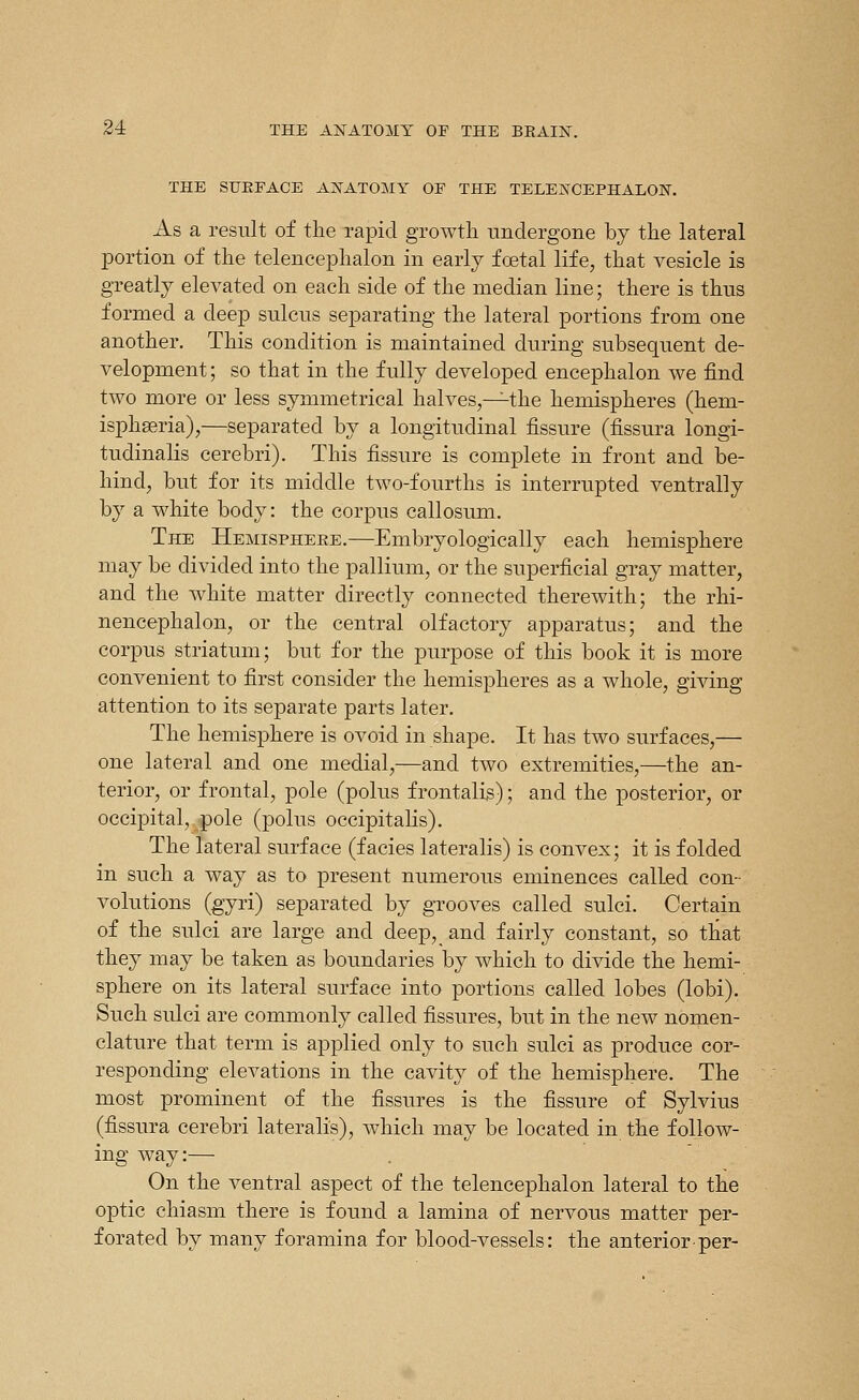 THE SURFACE ANATOMY OF THE TELENCEPHALON. As a result of the rapid growth undergone by the lateral portion of the telencephalon in early foetal life, that vesicle is greatly elevated on each side of the median line; there is thus formed a deep sulcus separating the lateral portions from one another. This condition is maintained during subsequent de- velopment ; so that in the fully developed encephalon we find two more or less symmetrical halves,—the hemispheres (hem- isphseria),—separated by a longitudinal fissure (fissura longi- tudinalis cerebri). This fissure is complete in front and be- hind, but for its middle two-fourths is interrupted ventrally by a white body: the corpus callosum. The Hemisphere.—Embryologically each hemisphere may be divided into the pallium, or the superficial gray matter, and the white matter directly connected therewith; the rhi- nencephalon, or the central olfactory apparatus; and the corpus striatum; but for the purpose of this book it is more convenient to first consider the hemispheres as a whole, giving attention to its separate parts later. The hemisphere is ovoid in shape. It has two surfaces,— one lateral and one medial,—and two extremities,—the an- terior, or frontal, pole (polus frontalis); and the posterior, or occipital, pole (polus occipitalis). The lateral surface (facies lateralis) is convex; it is folded in such a way as to present numerous eminences called con- volutions (gyri) separated by gTooves called sulci. Certain of the sulci are large and deep, and fairly constant, so that they may be taken as boundaries by which to divide the hemi- sphere on its lateral surface into portions called lobes (lobi). Such sulci are commonly called fissures, but in the new nomen- clature that term is applied only to such sulci as produce cor- responding elevations in the cavity of the hemisphere. The most prominent of the fissures is the fissure of Sylvius (fissura cerebri lateralis), which may be located in the follow- ing way:— On the ventral aspect of the telencephalon lateral to the optic chiasm there is found a lamina of nervous matter per- forated by many foramina for blood-vessels: the anterior per-