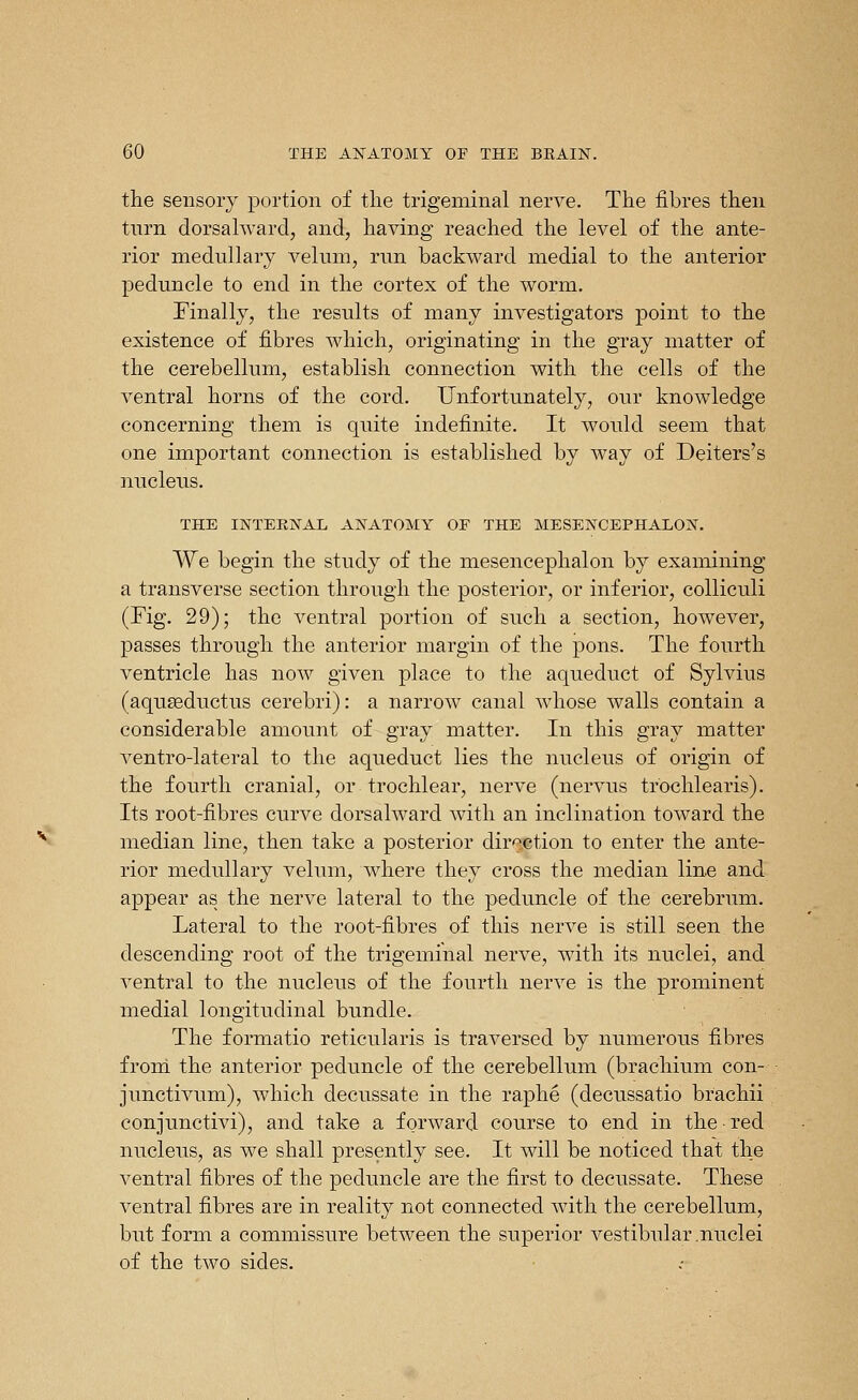 the sensory portion of the trigeminal nerve. The fibres then tnrn dorsahvard, and, having reached the level of the ante- rior medullary velum, run backward medial to the anterior ]3edimcle to end in the cortex of the worm. Finally, the results of many investigators point to the existence of fibres which, originating in the gray matter of the cerebellum, establish connection with the cells of the ventral horns of the cord. Unfortunately, our knowledge concerning them is quite indefinite. It would seem that one important connection is established by way of Deiters's nucleus. THE INTERIS^AL ANATOMY OF THE MESENCEPHALOX. We begin the study of the mesencephalon by examining a transverse section through the posterior, or inferior, coUiculi (Fig. 29); the ventral portion of such a section, however, passes through the anterior margin of the pons. The fourth ventricle has now given place to the aqueduct of Sylvius (aquseductus cerebri): a narrow canal whose walls contain a considerable amount of gray matter. In this gray matter ventro-lateral to the aqueduct lies the nucleus of origin of the fourth cranial, or trochlear, nerve (nervus trochlearis). Its root-fibres curve dorsalward with an inclination tow^ard the median line, then take a posterior direction to enter the ante- rior medullary velum, where they cross the median line and appear as the nerve lateral to the peduncle of the cerebrum. Lateral to the root-fibres of this nerve is still seen the descending root of the trigeminal nerve, with its nuclei, and ventral to the nucleus of the fourth nerve is the prominent medial longitudinal bundle. The formatio reticularis is traversed by numerous fibres froni the anterior peduncle of the cerebellum (brachium con- junctivum), which decussate in the raphe (decussatio brachii conjunctivi), and take a forward course to end in the ■ red nucleus, as we shall presently see. It will be noticed that the ventral fibres of the peduncle are the first to decussate. These ventral fibres are in reality not connected with the cerebellum, but form a commissure between the superior vestibular .nuclei of the two sides.
