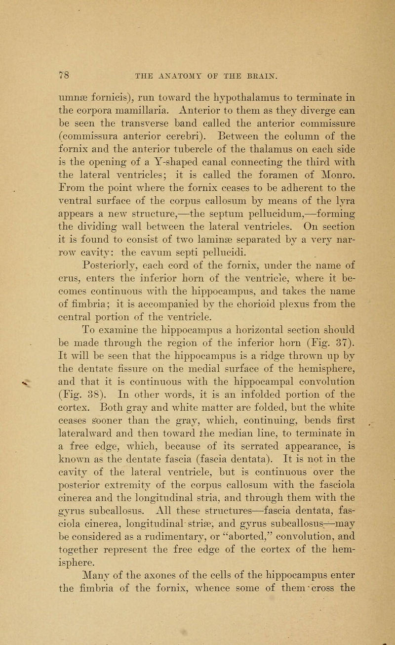 umnas fomicis), run toward the liypotlialaums to terminate in the corpora niamillaria. Anterior to them as they diverge can be seen the transverse band called the anterior commissure (commissura anterior cerebri). Between the column of the fornix and the anterior tubercle of the thalamus on each side is the opening of a Y-shaped canal connecting the third with the lateral ventricles; it is called the foramen of Monro. From the point where the fornix ceases to be adherent to the ventral surface of the corpus callosum by means of the lyra appears a new structure,—the septum pellucidum,—forming the dividing wall between the lateral ventricles. On section it is found to consist of two laminae separated by a very nar- row cavity: the ca\Tim septi pellucidi. Posteriorly, each cord of the fornix, under the name of crus, enters the inferior horn of the ventricle, where it be- comes continuous Avith the hippocampus, and takes the name of fimbria; it is accompanied by the chorioid plexus from the central portion of the ventricle. To examine the hippocampus a horizontal section should be made through the region of the inferior horn (Fig. 37). It will be seen that the hippocampus is a ridge thrown up by the dentate fissure on the medial surface of the hemisphere, and that it is continuous with the hippocampal convolution (Fig. 38). In other words, it is an infolded portion of the cortex. Both gray and white matter are folded, but the white ceases s'ooner than the gray, which, continuing, bends first lateralward and then toward the median line, to terminate in a free edge, which, because of its serrated appearance, is known as the dentate fascia (fascia dentata). It is not in the cavity of the lateral ventricle, but is continuous over the posterior extremity of the corpus callosum Avith the fasciola cinerea and the longitudinal stria, and through them with the gyrus subcallosus. All these structures—fascia dentata, fas- ciola cinerea, longitudinal strife, and gyrus subcallosus—may be considered as a rudimentary, or aborted, convolution, and together represent the free edge of the cortex of the hem- isphere. Many of the axones of the cells of the hippocampus enter the fimbria of the fornix, whence some of them-cross the