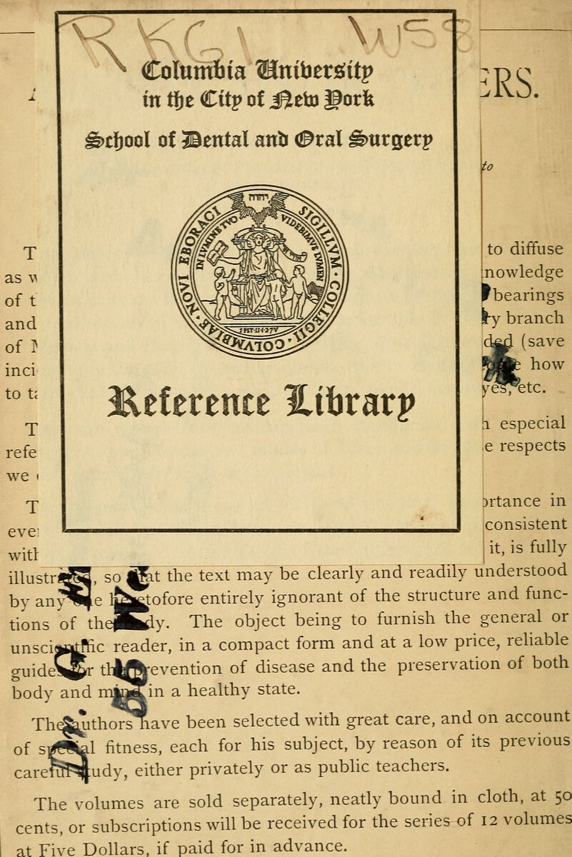 F\ orumfiia Winibtv^itp in tjje Citj> of J^eto gork ^cfiool of Bental anb (0ral ^urgerp ,RS. I^eference l^ibrarp ^^ to diffuse nowledge rbearings ry branch save how ,e respects >rtance in consistent it, is fully ^t the textlnayrbeclearly and readily understood  itofore entirely ignorant of the structure and func- tions of theP^y. The object being to furnish the general or unsciMatffic reader, in a compact form and at a low price, rehable guidel^r tl^^evention of disease and the preservation of both body and mtojin a healthy state. Th^ithorshave been selected with great care, and on account of s^i^l fitness, each for his subject, by reason of its previous carerapJudy, either privately or as public teachers. The volumes are sold separately, neatly bound in cloth, at 50 cents, or subscriptions will be received for the series of 12 volumes at Five Dollars, if paid for in advance.