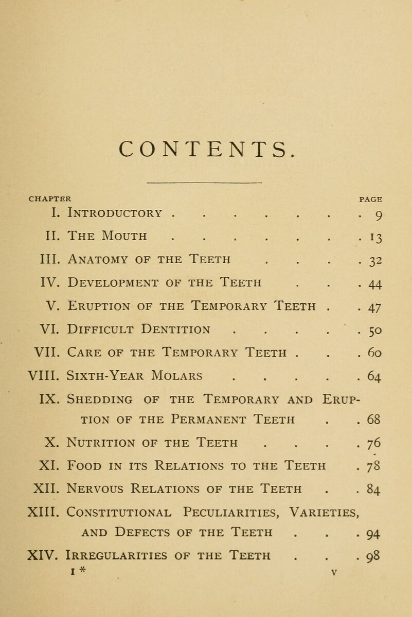 CONTENTS. CHAPTER I. Introductory II. The Mouth III. Anatomy of the Teeth IV. Development of the Teeth V. Eruption of the Temporary Teeth . VI. Difficult Dentition .... VII. Care of the Temporary Teeth . VIII. Sixth-Year Molars .... IX. Shedding of the Temporary and Erup TION OF THE PERMANENT TeETH X. Nutrition of the Teeth XI. Food in its Relations to the Teeth XII. Nervous Relations of the Teeth XIII. Constitutional Peculiarities, Varieties AND Defects of the Teeth XIV. Irregularities of the Teeth I * V 9 13 32 44 47 50 60 64 68 76 78 84 94 98