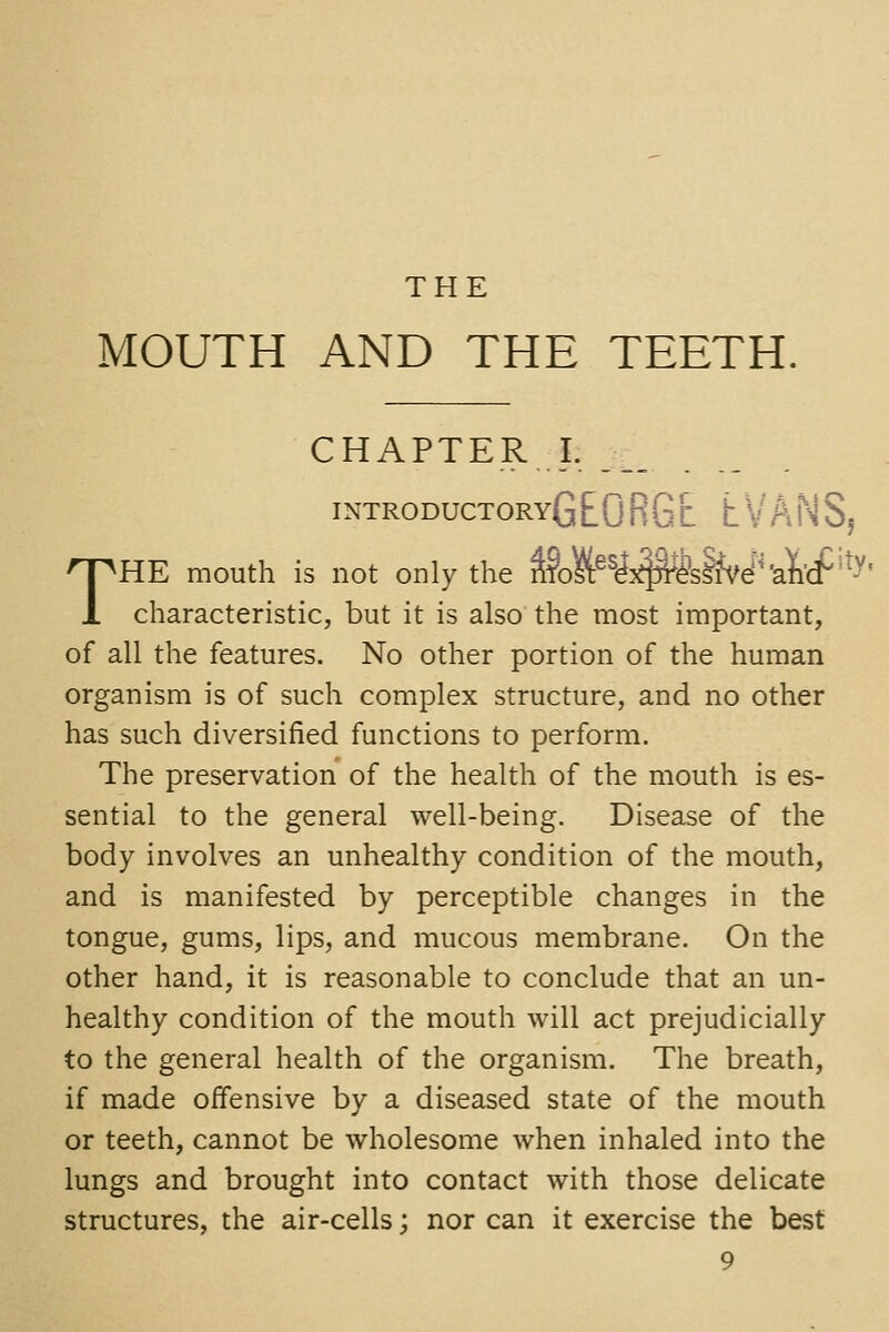 THE MOUTH AND THE TEETH. CHAPTER J. ___ INTRODUCTORvGEORGr LVANS, THE mouth is not only the ^M^^^j^&liW^'ai'cf''^^ characteristic, but it is also the most important, of all the features. No other portion of the human organism is of such complex structure, and no other has such diversified functions to perform. The preservation of the health of the mouth is es- sential to the general well-being. Disease of the body involves an unhealthy condition of the mouth, and is manifested by perceptible changes in the tongue, gums, lips, and mucous membrane. On the other hand, it is reasonable to conclude that an un- healthy condition of the mouth will act prejudicially to the general health of the organism. The breath, if made oifensive by a diseased state of the mouth or teeth, cannot be wholesome when inhaled into the lungs and brought into contact with those delicate structures, the air-cells; nor can it exercise the best