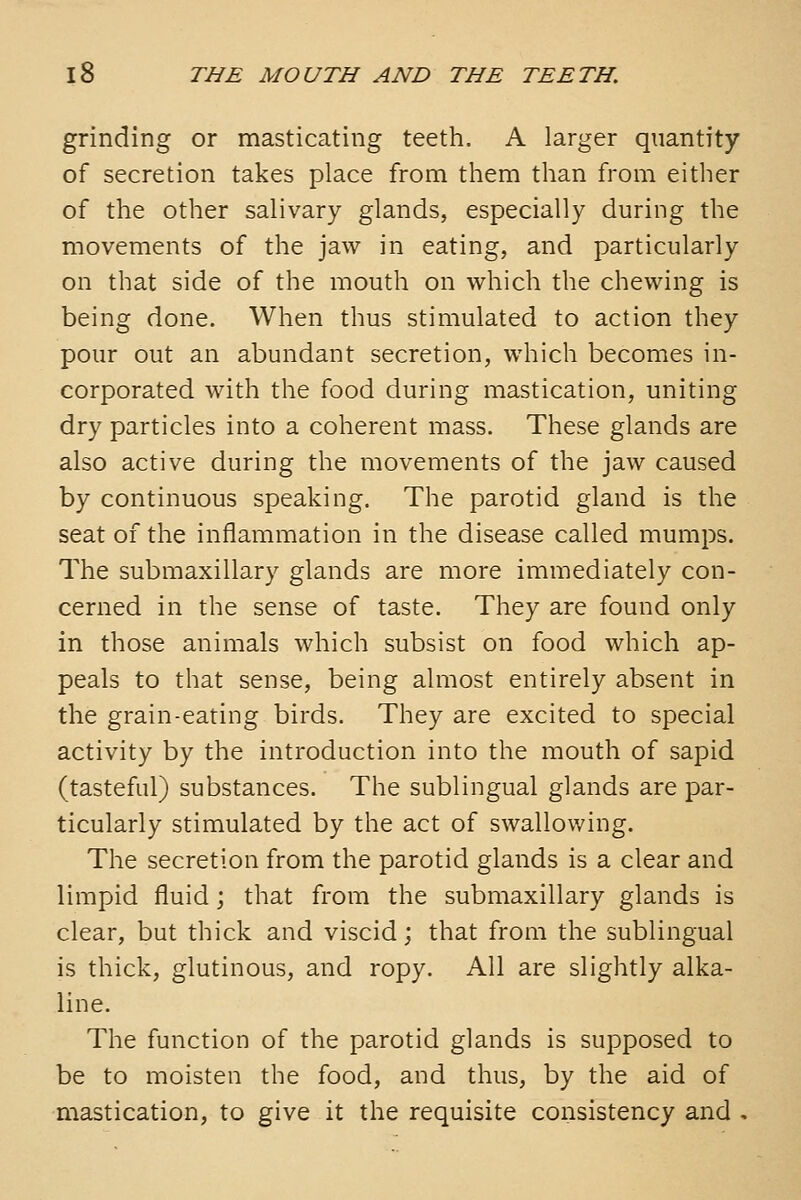 grinding or masticating teeth. A larger quantity of secretion takes place from them than from either of the other salivary glands, especially during the movements of the jaw in eating, and particularly on that side of the mouth on which the chewing is being done. When thus stimulated to action they pour out an abundant secretion, which becomes in- corporated with the food during mastication, uniting dry particles into a coherent mass. These glands are also active during the movements of the jaw caused by continuous speaking. The parotid gland is the seat of the inflammation in the disease called mumps. The submaxillary glands are more immediately con- cerned in the sense of taste. They are found only in those animals which subsist on food which ap- peals to that sense, being almost entirely absent in the grain-eating birds. They are excited to special activity by the introduction into the mouth of sapid (tasteful) substances. The sublingual glands are par- ticularly stimulated by the act of swallowing. The secretion from the parotid glands is a clear and limpid fluid; that from the submaxillary glands is clear, but thick and viscid; that from the sublingual is thick, glutinous, and ropy. All are slightly alka- line. The function of the parotid glands is supposed to be to moisten the food, and thus, by the aid of mastication, to give it the requisite consistency and .