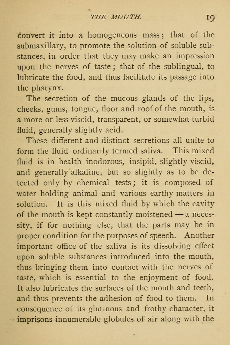 Convert it into a homogeneous mass; that of the submaxillary, to promote the solution of soluble sub- stances, in order that they may make an impression upon the nerves of taste; that of the sublingual, to lubricate the food, and thus facilitate its passage into the pharynx. The secretion of the mucous glands of the lips, cheeks, gums, tongue, floor and roof of the mouth, is a more or less viscid, transparent, or somewhat turbid fluid, generally slightly acid. These different and distinct secretions all unite to form the fluid ordinarily termed saliva. This mixed fluid is in health inodorous, insipid, slightly viscid, and generally alkaline, but so slightly as to be de- tected only by chemical tests; it is composed of water holding animal and various earthy matters in solution. It is this mixed fluid by which the cavity of the mouth is kept constantly moistened — a neces- sity, if for nothing else, that the parts may be in proper condition for the purposes of speech. Another important office of the saliva is its dissolving effect upon soluble substances introduced into the mouth, thus bringing them into contact with the nerves of taste, which is essential to the enjoyment of food. It also lubricates the surfaces of the mouth and teeth, and thus prevents the adhesion of food to them. In consequence of its glutinous and frothy character, it imprisons innumerable globules of air along with the