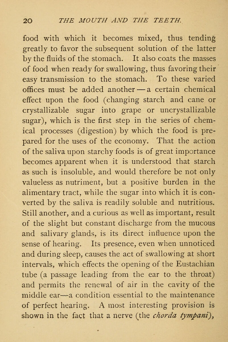 food with which it becomes mixed, thus tending greatly to favor the subsequent solution of the latter by the fluids of the stomach. It also coats the masses of food when ready for swallowing, thus favoring their easy transmission to the stomach. To these varied offices must be added another — a certain chemical effect upon the food (changing starch and cane or crystallizable sugar into grape or uncrystallizable sugar), which is the first step in the series of chem- ical processes (digestion) by which the food is pre- pared for the uses of the economy. That the action of the saliva upon starchy foods is of great importance becomes apparent when it is understood that starch as such is insoluble, and would therefore be not only valueless as nutriment, but a positive burden in the alimentary tract, while the sugar into which it is con- verted by the saliva is readily soluble and nutritious. Still another, and a curious as well as important, result of the slight but constant discharge from the mucous and salivary glands, is its direct influence upon the sense of hearing. Its presence, even when unnoticed and during sleep, causes the act of swallowing at short intervals, which effects the opening of the Eustachian tube (a passage leading from the ear to the throat) and permits the renewal of air in the cavity of the middle ear—a condition essential to the maintenance of perfect hearing. A most interesting provision is shown in the fact that a nerve (the chorda tympani),