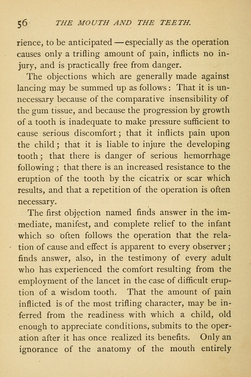 rience, to be anticipated—especially as the operation causes only a trifling amount of pain, inflicts no in- jury, and is practically free from danger. The objections which are generally made against lancing may be summed up as follows: That it is un- necessary because of the comparative insensibility of the gum tissue, and because the progression by growth of a tooth is inadequate to make pressure sufficient to cause serious discomfort; that it inflicts pain upon the child; that it is liable to injure the developing tooth; that there is danger of serious hemorrhage following ; that there is an increased resistance to the eruption of the tooth by the cicatrix or scar which results, and that a repetition of the operation is often necessary. The first objection named finds answer in the im- mediate, manifest, and complete relief to the infant which so often follows the operation that the rela- tion of cause and effect is apparent to every observer; finds answer, also, in the testimony of every adult who has experienced the comfort resulting from the employment of the lancet in the case of difficult erup- tion of a wisdom tooth. That the amount of pain inflicted is of the most trifling character, may be in- ferred from the readiness with which a child, old enough to appreciate conditions, submits to the oper- ation after it has once realized its benefits. Only an ignorance of the anatomy of the mouth entirely