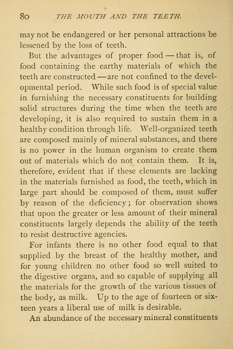 may not be endangered or her personal attractions be lessened by the loss of teeth. But the advantages of proper food — that is, of food containing the earthy materials of which the teeth are constructed—are not confined to the devel- opmental period. While such food is of special value in furnishing the necessary constituents for building solid structures during the time when the teeth are developing, it is also required to sustain them in a healthy condition through life. Well-organized teeth are composed mainly of mineral substances, and there is no power in the human organism to create them out of materials which do not contain them. It is, therefore, evident that if these elements are lacking in the materials furnished as food, the teeth, which in large part should be composed of them, must suffer by reason of the deficiency; for observation shows that upon the greater or less amount of their mineral constituents largely depends the ability of the teeth to resist destructive agencies. For infants there is no other food equal to that supplied by the breast of the healthy mother, and for young children no other food so well suited to the digestive organs, and so capable of supplying all the materials for the growth of the various tissues of the body, as milk. Up to the age of fourteen or six- teen years a liberal use of milk is desirable. An abundance of the necessary mineral constituents