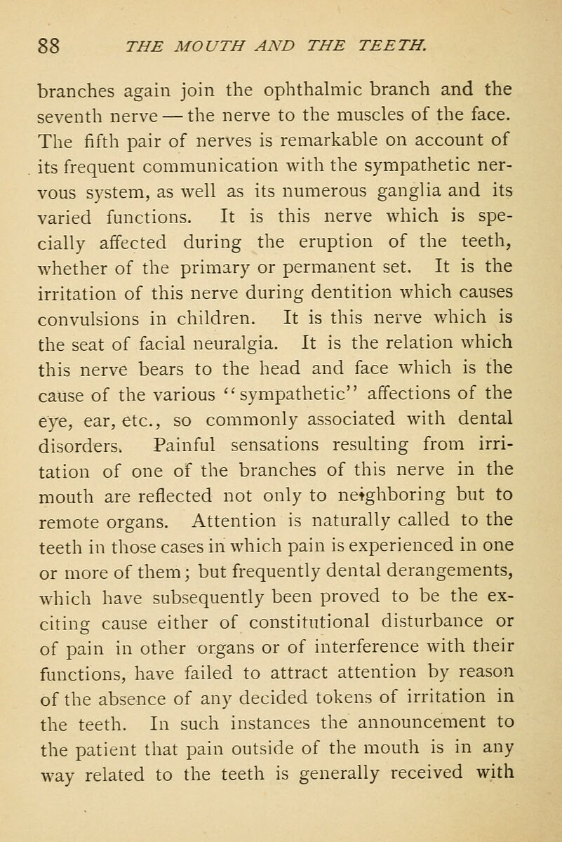 branches again join the ophthalmic branch and the seventh nerve — the nerve to the muscles of the face. The fifth pair of nerves is remarkable on account of its frequent communication with the sympathetic ner- vous system, as well as its numerous ganglia and its varied functions. It is this nerve which is spe- cially affected during the eruption of the teeth, whether of the primary or permanent set. It is the irritation of this nerve during dentition which causes convulsions in children. It is this nerve which is the seat of facial neuralgia. It is the relation which this nerve bears to the head and face which is the cause of the various ''sympathetic affections of the eye, ear, etc., so commonly associated with dental disorders. Painful sensations resulting from irri- tation of one of the branches of this nerve in the mouth are reflected not only to neighboring but to remote organs. Attention is naturally called to the teeth in those cases in which pain is experienced in one or more of them; but frequently dental derangements, which have subsequently been proved to be the ex- citing cause either of constitutional disturbance or of pain in other organs or of interference with their functions, have failed to attract attention by reason of the absence of any decided tokens of irritation in the teeth. In such instances the announcement to the patient that pain outside of the mouth is in any way related to the teeth is generally received with