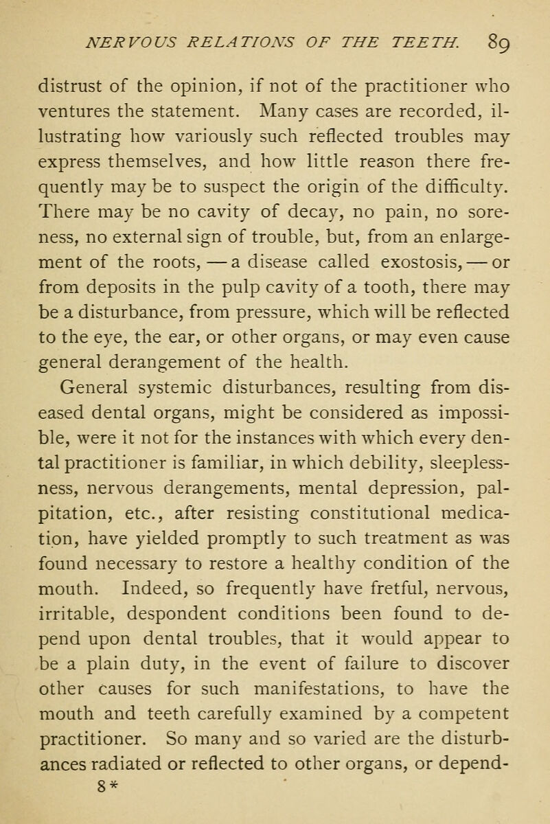 distrust of the opinion, if not of the practitioner who ventures the statement. Many cases are recorded, il- lustrating how variously such reflected troubles may express themselves, and how little reason there fre- quently may be to suspect the origin of the difficulty. There may be no cavity of decay, no pain, no sore- ness, no external sign of trouble, but, from an enlarge- ment of the roots,—a disease called exostosis, — or from deposits in the pulp cavity of a tooth, there may be a disturbance, from pressure, which will be reflected to the eye, the ear, or other organs, or may even cause general derangement of the health. General systemic disturbances, resulting from dis- eased dental organs, might be considered as impossi- ble, were it not for the instances with which every den- tal practitioner is familiar, in which debility, sleepless- ness, nervous derangements, mental depression, pal- pitation, etc., after resisting constitutional medica- tion, have yielded promptly to such treatment as w^as found necessary to restore a healthy condition of the mouth. Indeed, so frequently have fretful, nervous, irritable, despondent conditions been found to de- pend upon dental troubles, that it would appear to be a plain duty, in the event of failure to discover other causes for such manifestations, to have the mouth and teeth carefully examined by a competent practitioner. So many and so varied are the disturb- ances radiated or reflected to other organs, or depend- 8*