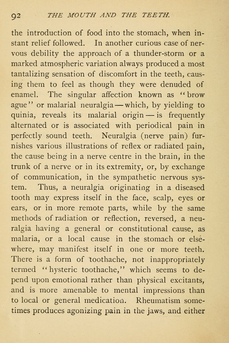 the introduction of food into the stomach, when in- stant relief followed. In another curious case of ner- vous debility the approach of a thunder-storm or a marked atmospheric variation always produced a most tantalizing sensation of discomfort in the teeth, caus- ing them to feel as though they were denuded of enamel. The singular affection known as ''brow ague or malarial neuralgia — which, by yielding to quinia, reveals its malarial origin — is frequently alternated or is associated with periodical pain in perfectly sound teeth. Neuralgia (nerve pain) fur- nishes various illustrations of reflex or radiated pain, the cause being in a nerve centre in the brain, in the trunk of a nerve or in its extremity, or, by exchange of communication, in the sympathetic nervous sys- tem. Thus, a neuralgia originating in a diseased tooth may express itself in the face, scalp, eyes or ears, or in more remote parts, while by the same methods of radiation or reflection, reversed, a neu- ralgia having a general or constitutional cause, as malaria, or a local cause in the stomach or else- where, may manifest itself in one or more teeth. There is a form of toothache, not inappropriately termed ''hysteric toothache, which seems to de- pend upon emotional rather than physical excitants, and is more amenable to mental impressions than to local or general medication. Rheumatism some- times produces agonizing pain in the jaws, and either