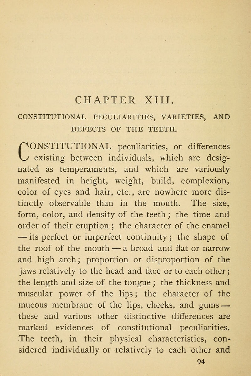 CONSTITUTIONAL PECULIARITIES, VARIETIES, AND DEFECTS OF THE TEETH. CONSTITUTIONAL peculiarities, or differences existing between individuals, which are desig- nated as temperaments, and which are variously manifested in height, weight, build, complexion, color of eyes and hair, etc., are nowhere more dis- tinctly observable than in the mouth. The size, form, color, and density of the teeth; the time and order of their eruption ; the character of the enamel — its perfect or imperfect continuity; the shape of the roof of the mouth — a broad and flat or narrow and high arch; proportion or disproportion of the jaws relatively to the head and face or to each other; the length and size of the tongue; the thickness and muscular power of the lips; the character of the mucous membrane of the lips, cheeks, and gums — these and various other distinctive differences are marked evidences of constitutional peculiarities. The teeth, in their physical characteristics, con- sidered individually or relatively to each other and