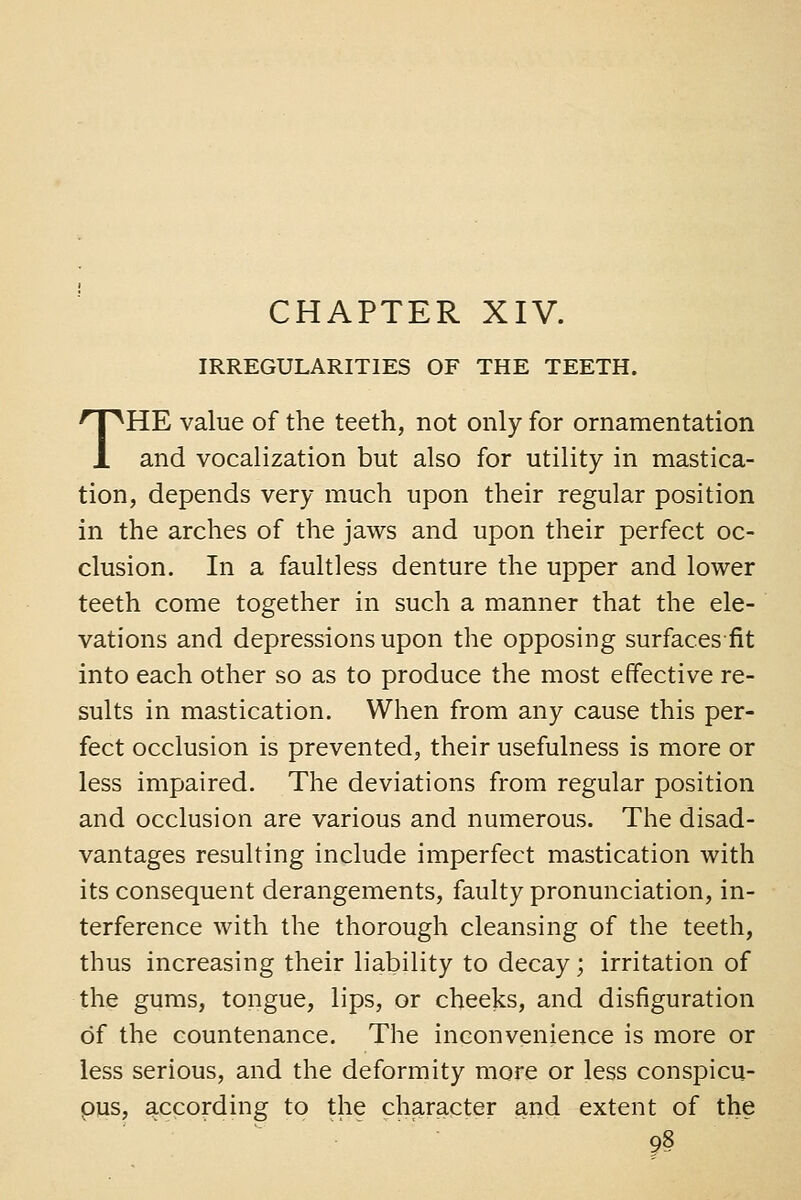 IRREGULARITIES OF THE TEETH. THE value of the teeth, not only for ornamentation and vocalization but also for utility in mastica- tion, depends very much upon their regular position in the arches of the jaws and upon their perfect oc- clusion. In a faultless denture the upper and lower teeth come together in such a manner that the ele- vations and depressions upon the opposing surfaces fit into each other so as to produce the most effective re- sults in mastication. When from any cause this per- fect occlusion is prevented, their usefulness is more or less impaired. The deviations from regular position and occlusion are various and numerous. The disad- vantages resulting include imperfect mastication with its consequent derangements, faulty pronunciation, in- terference with the thorough cleansing of the teeth, thus increasing their liability to decay; irritation of the gums, tongue, lips, or cheeks, and disfiguration of the countenance. The inconvenience is more or less serious, and the deformity more or less conspicu- ous, according to the character and extent of the