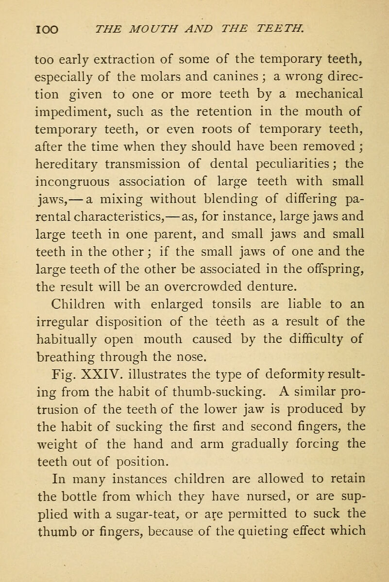 too early extraction of some of the temporary teeth, especially of the molars and canines ; a wrong direc- tion given to one or more teeth by a mechanical impediment, such as the retention in the mouth of temporary teeth, or even roots of temporary teeth, after the time when they should have been removed; hereditary transmission of dental peculiarities; the incongruous association of large teeth with small jaws,— a mixing without blending of differing pa- rental characteristics,— as, for instance, large jaws and large teeth in one parent, and small jaws and small teeth in the other; if the small jaws of one and the large teeth of the other be associated in the offspring, the result will be an overcrowded denture. Children with enlarged tonsils are liable to an irregular disposition of the teeth as a result of the habitually open mouth caused by the difficulty of breathing through the nose. Fig. XXIV. illustrates the type of deformity result- ing from the habit of thumb-sucking. A similar pro- trusion of the teeth of the lower jaw is produced by the habit of sucking the first and second fingers, the weight of the hand and arm gradually forcing the teeth out of position. In many instances children are allowed to retain the bottle from which they have nursed, or are sup- plied with a sugar-teat, or are permitted to suck the thumb or fingers, because of the quieting effect which