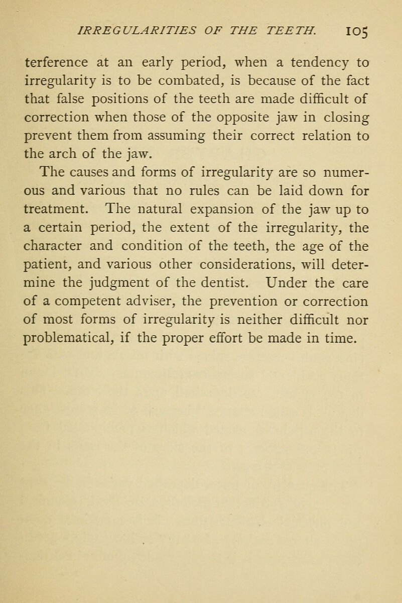 terference at an early period, when a tendency to irregularity is to be combated, is because of the fact that false positions of the teeth are made difficult of correction when those of the opposite jaw in closing prevent them from assuming their correct relation to the arch of the jaw. The causes and forms of irregularity are so numer- ous and various that no rules can be laid down for treatment. The natural expansion of the jaw up to a certain period, the extent of the irregularity, the character and condition of the teeth, the age of the patient, and various other considerations, will deter- mine the judgment of the dentist. Under the care of a competent adviser, the prevention or correction of most forms of irregularity is neither difficult nor problematical, if the proper effort be made in time.