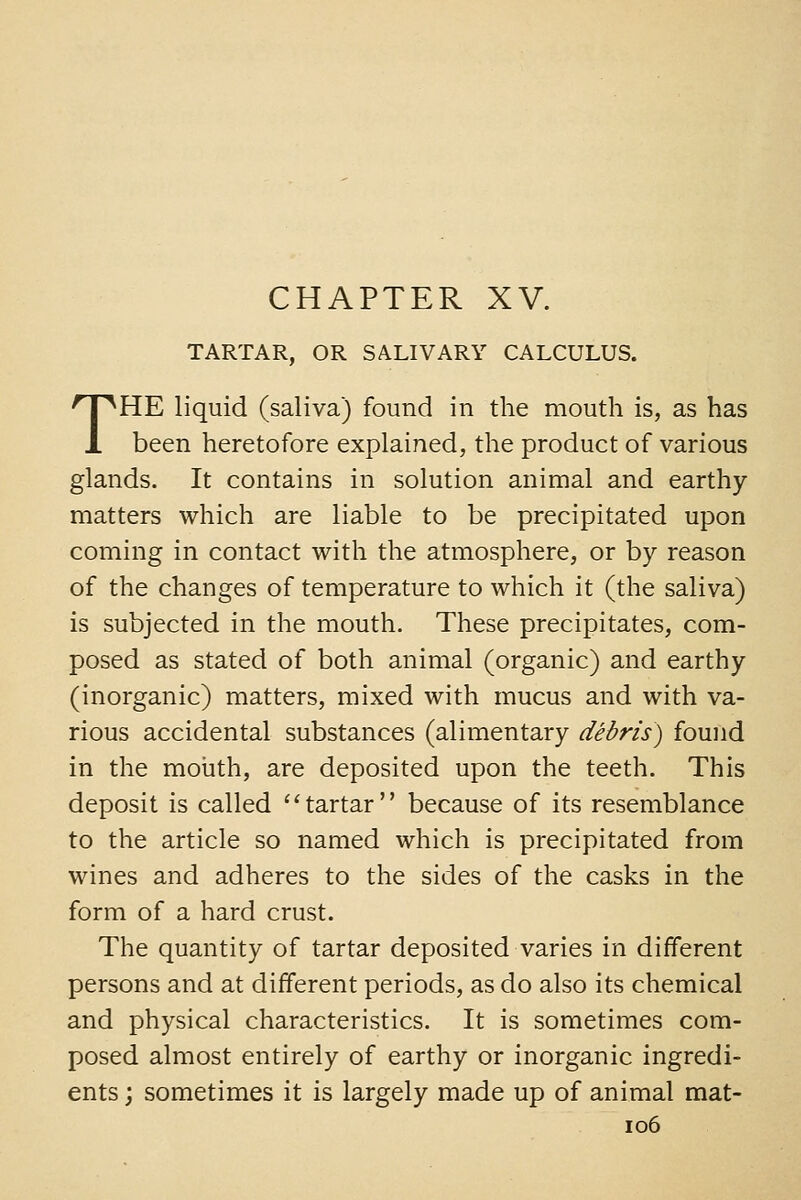 TARTAR, OR SALIVARY CALCULUS. THE liquid (saliva) found in the mouth is, as has been heretofore explained, the product of various glands. It contains in solution animal and earthy matters which are liable to be precipitated upon coming in contact with the atmosphere, or by reason of the changes of temperature to which it (the saliva) is subjected in the mouth. These precipitates, com- posed as stated of both animal (organic) and earthy (inorganic) matters, mixed with mucus and with va- rious accidental substances (alimentary debris) found in the mouth, are deposited upon the teeth. This deposit is called ''tartar because of its resemblance to the article so named which is precipitated from wines and adheres to the sides of the casks in the form of a hard crust. The quantity of tartar deposited varies in different persons and at different periods, as do also its chemical and physical characteristics. It is sometimes com- posed almost entirely of earthy or inorganic ingredi- ents ; sometimes it is largely made up of animal mat- io6