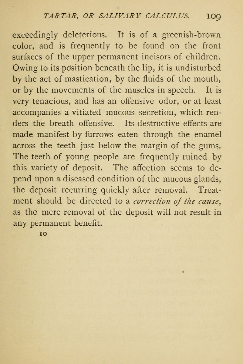 exceedingly deleterious. It is of a greenish-brown color, and is frequently to be found on the front surfaces of the upper permanent incisors of children. Owing to its position beneath the lip, it is undisturbed by the act of mastication, by the fluids of the mouth, or by the movements of the muscles in speech. It is very tenacious, and has an offensive odor, or at least accompanies a vitiated mucous secretion, which ren- ders the breath offensive. Its destructive effects are made manifest by furrows eaten through the enamel across the teeth just below the margin of the gums. The teeth of young people are frequently ruined by this variety of deposit. The affection seems to de- pend upon a diseased condition of the mucous glands, the deposit recurring quickly after removal. Treat- ment should be directed to a correctioji of the cause, as the mere removal of the deposit will not result in any permanent benefit. lO
