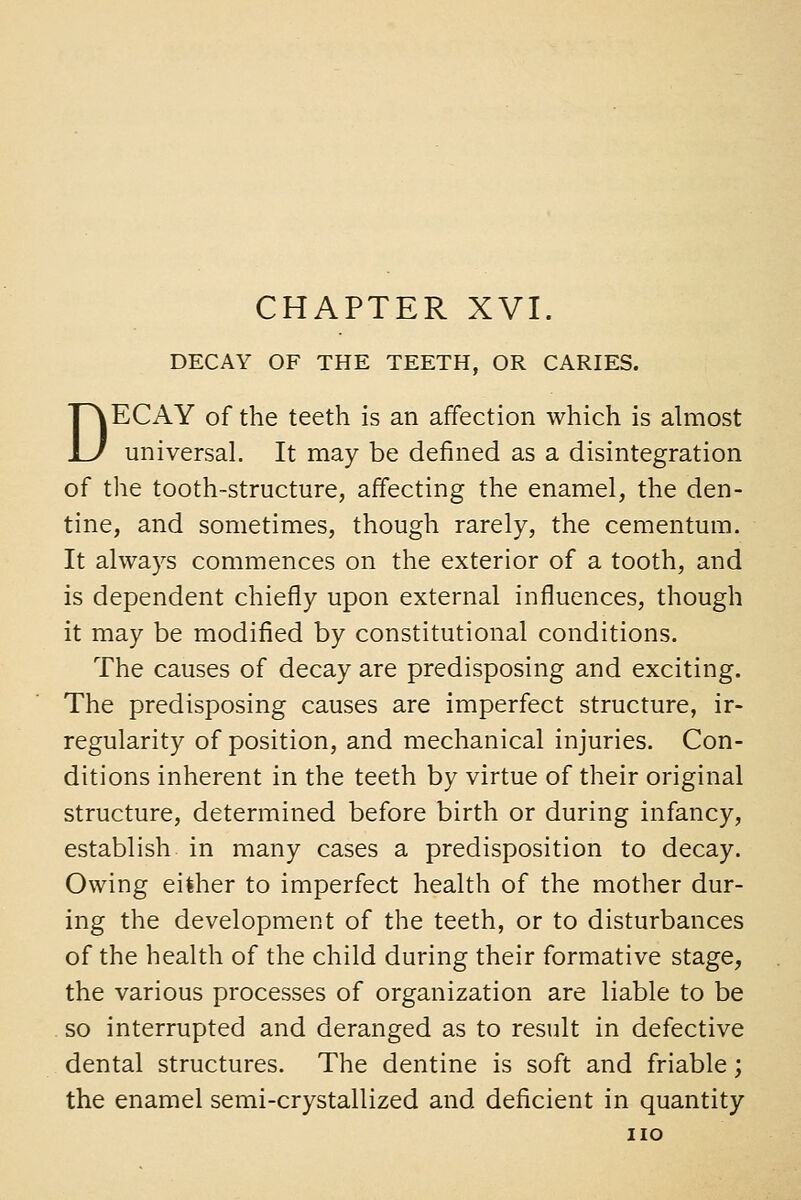 DECAY OF THE TEETH, OR CARIES. DECAY of the teeth is an affection which is almost universal. It may be defined as a disintegration of the tooth-structure, affecting the enamel, the den- tine, and sometimes, though rarely, the cementum. It always commences on the exterior of a tooth, and is dependent chiefly upon external influences, though it may be modified by constitutional conditions. The causes of decay are predisposing and exciting. The predisposing causes are imperfect structure, ir- regularity of position, and mechanical injuries. Con- ditions inherent in the teeth by virtue of their original structure, determined before birth or during infancy, establish in many cases a predisposition to decay. Owing either to imperfect health of the mother dur- ing the development of the teeth, or to disturbances of the health of the child during their formative stage, the various processes of organization are liable to be so interrupted and deranged as to result in defective dental structures. The dentine is soft and friable; the enamel semi-crystallized and deficient in quantity no