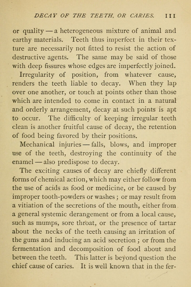 or quality — a heterogeneous mixture of animal and earthy materials. Teeth thus imperfect in their tex- ture are necessarily not fitted to resist the action of destructive agents. The same may be said of those with deep fissures whose edges are imperfectly joined. Irregularity of position, from whatever cause, renders the teeth liable to decay. When they lap over one another, or touch at points other than those which are intended to come in contact in a natural and orderly arrangement, decay at such points is apt to occur. The difficulty of keeping irregular teeth clean is another fruitful cause of decay, the retention of food being favored by their positions. Mechanical injuries — falls, blows, and improper use of the teeth, destroying the continuity of the enamel — also predispose to decay. The exciting causes of decay are chiefly different forms of chemical action, which may either follow from the use of acids as food or medicine, or be caused by improper tooth-powders or washes; or may result from a vitiation of the secretions of the mouth, either from a general systemic derangement or from a local cause, such as mumps, sore throat, or the presence of tartar about the necks of the teeth causing an irritation of the gums and inducing an acid secretion ; or from the fermentation and decomposition of food about and between the teeth. This latter is beyond question the chief cause of caries. It is well known that in the fer-