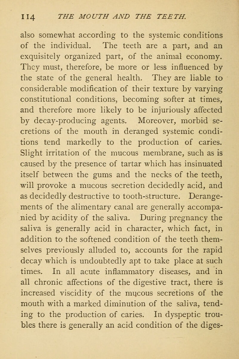 also somewhat according to the systemic conditions of the individual. The teeth are a part, and an exquisitely organized part, of the animal economy. They must, therefore, be more or less influenced by the state of the general health. They are liable to considerable modification of their texture by varying constitutional conditions, becoming softer at times, and therefore more likely to be injuriously affected by decay-producing agents. Moreover, morbid se- cretions of the mouth in deranged systemic condi- tions tend markedly to the production of caries. Slight irritation of the mucous membrane, such as is caused by the presence of tartar which has insinuated itself between the gums and the necks of the teeth, will provoke a mucous secretion decidedly acid, and as decidedly destructive to tooth-structure. Derange- ments of the alimentary canal are generally accompa- nied by acidity of the saliva. During pregnancy the saliva is generally acid in character, which fact, in addition to the softened condition of the teeth them- selves previously alluded to, accounts for the rapid decay which is undoubtedly apt to take place at such times. In all acute inflammatory diseases, and in all chronic affections of the digestive tract, there is increased viscidity of the mqcous secretions of the mouth with a marked diminution of the saliva, tend- ing to the production of caries. In dyspeptic trou- bles there is generally an acid condition of the diges-