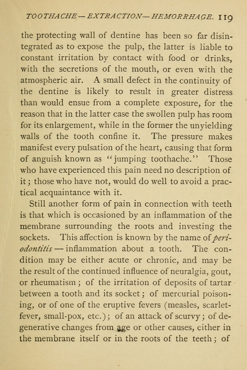 the protecting wall of dentine has been so far disin- tegrated as to expose the pulp, the latter is liable to constant irritation by contact with food or drinks, with the secretions of the mouth, or even with the atmospheric air. A small defect in the continuity of the dentine is likely to result in greater distress than would ensue from a complete exposure, for the reason that in the latter case the swollen pulp has room for its enlargement, while in the former the unyielding walls of the tooth confine it. The pressure makes manifest every pulsation of the heart, causing that form of anguish known as jumping toothache. Those who have experienced this pain need no description of it; those who have not, would do well to avoid a prac- tical acquaintance with it. Still another form of pain in connection with teeth is that which is occasioned by an inflammation of the membrane surrounding the roots and investing the sockets. This affection is known by the name oiperi- odontitis — inflammation about a tooth. The con- dition may be either acute or chronic, and may be the result of the continued influence of neuralgia, gout, or rheumatism ; of the irritation of deposits of tartar between a tooth and its socket \ of mercurial poison- ing, or of one of the eruptive fevers (measles, scarlet- fever, small-pox, etc.); of an attack of scurvy; of de- generative changes from age or other causes, either in the membrane itself or in the roots of the teeth; of