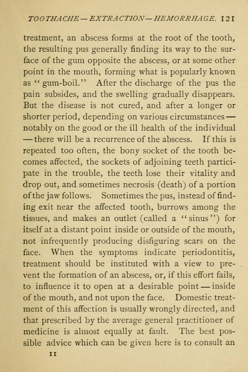 treatment, an abscess forms at the root of the tooth, the resulting pus generally finding its way to the sur- face of the gum opposite the abscess, or at some other point in the mouth, forming what is popularly known as  gum-boil. After the discharge of the pus the pain subsides, and the swelling gradually disappears. But the disease is not cured, and after a longer or shorter period, depending on various circumstances — notably on the good or the ill health of the individual — there will be a recurrence of the abscess. If this is repeated too often, the bony socket of the tooth be- comes affected, the sockets of adjoining teeth partici- pate in the trouble, the teeth lose their vitality and drop out, and sometimes necrosis (death) of a portion of the jaw follows. Sometimes the pus, instead of find- ing exit near the affected tooth, burrows among the tissues, and makes an outlet (called a sinus) for itself at a distant point inside or outside of the mouth, not infrequently producing disfiguring scars on the face. When the symptoms indicate periodontitis, treatment should be instituted with a view to pre- vent the formation of an abscess, or, if this effort fails, to influence it to open at a desirable point — inside of the mouth, and not upon the face. Domestic treat- ment of this affection is usually wrongly directed, and that prescribed by the average general practitioner of medicine is almost equally at fault. The best pos- sible advice which can be given here is to consult an II