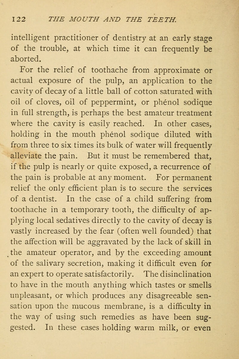 intelligent practitioner of dentistry at an early stage of the trouble, at which time it can frequently be aborted. For the relief of toothache from approximate or actual exposure of the pulp, an application to the cavity of decay of a little ball of cotton saturated with oil of cloves, oil of peppermint, or phenol sodique in full strength, is perhaps the best amateur treatment where the cavity is easily reached. In other cases, holding in the mouth phenol sodique diluted with from three to six times its bulk of water will frequently alleviate the pain. But it must be remembered that, if the pulp is nearly or quite exposed, a recurrence of the pain is probable at any moment. For permanent relief the only efficient plan is to secure the services of a dentist. In the case of a child suffering from toothache in a temporary tooth, the difficulty of ap- plying local sedatives directly to the cavity of decay is vastly increased by the fear (often well founded) that the affection will be aggravated by the lack of skill in the amateur operator, and by the exceeding amount of the salivary secretion, making it difficult even for an expert to operate satisfactorily. The disinclination to have in the mouth anything which tastes or smells unpleasant, or which produces any disagreeable sen- sation upon the mucous membrane, is a difficulty in the way of using such remedies as have been sug- gested. In these cases holding warm milk, or even