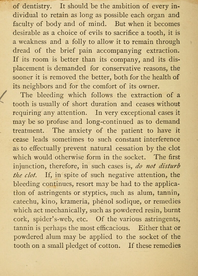 of dentistry. It should be the ambition of every in- dividual to retain as long as possible each organ and faculty of body and of mind. But when it becomes desirable as a choice of evils to sacrifice a tooth, it is a weakness and a folly to allow it to remain through dread of the brief pain accompanying extraction. If its room is better than its company, and its dis- placement is demanded for conservative reasons, the sooner it is removed the better, both for the health of its neighbors and for the comfort of its owner. The bleeding which follows the extraction of a tooth is usually of short duration and ceases without requiring any attention. In very exceptional cases it may be so profuse and long-continued as to demand treatment. The anxiety of the patient to have it cease leads sometimes to such constant interference as to effectually prevent natural cessation by the clot which would otherwise form in the socket. The first injunction, therefore, in such cases is, do not disturb the clot. If, in spite of such negative attention, the bleeding continues, resort may be had to the applica- tion of astringents or styptics, such as alum, tannin, catechu, kino, krameria, phenol sodique, or remedies which act mechanically, such as powdered resin, burnt cork, spider's-web, etc. Of the various astringents, tannin is perhaps the most efficacious. Either that or powdered alum may be applied to the socket of the tooth on a small pledget of cotton. If these remedies