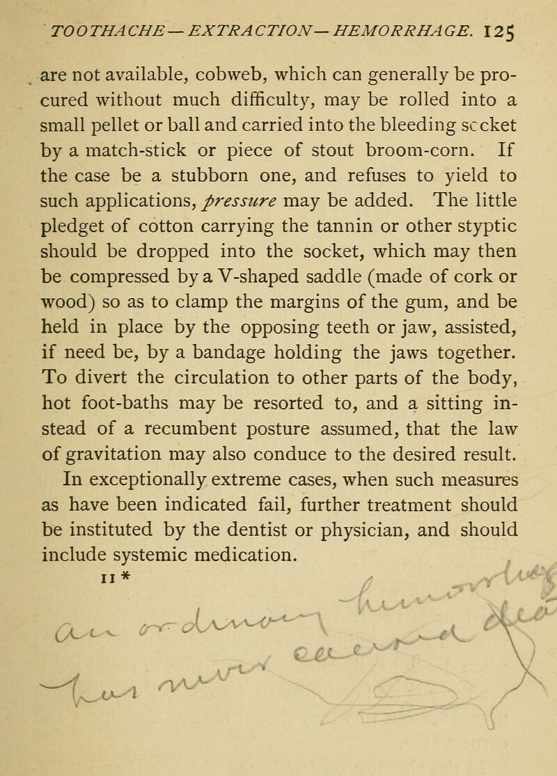 are not available, cobweb, which can generally be pro- cured without much difficulty, may be rolled into a small pellet or ball and carried into the bleeding sccket by a match-stick or piece of stout broom-corn. If the case be a stubborn one, and refuses to yield to such applications, pressure may be added. The little pledget of cotton carrying the tannin or other styptic should be dropped into the socket, which may then be compressed by a V-shaped saddle (made of cork or wood) so as to clamp the margins of the gum, and be held in place by the opposing teeth or jaw, assisted, if need be, by a bandage holding the jaws together. To divert the circulation to other parts of the body, hot foot-baths may be resorted to, and a sitting in- stead of a recumbent posture assumed, that the law of gravitation may also conduce to the desired result. In exceptionally extreme cases, when such measures as have been indicated fail, further treatment should be instituted by the dentist or physician, and should include systemic medication. II* -1. o^A nA^-^^