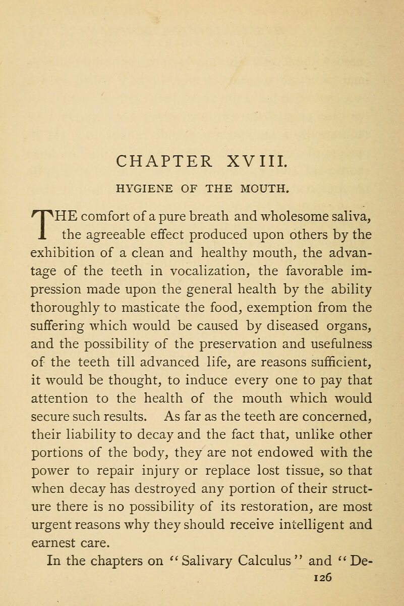 CHAPTER XVIII. HYGIENE OF THE MOUTH. THE comfort of a pure breath and wholesome saliva, the agreeable effect produced upon others by the exhibition of a clean and healthy mouth, the advan- tage of the teeth in vocalization, the favorable im- pression made upon the general health by the ability thoroughly to masticate the food, exemption from the suffering which would be caused by diseased organs, and the possibility of the preservation and usefulness of the teeth till advanced life, are reasons sufficient, it would be thought, to induce every one to pay that attention to the health of the mouth which would secure such results. As far as the teeth are concerned, their liability to decay and the fact that, unlike other portions of the body, they are not endowed with the power to repair injury or replace lost tissue, so that when decay has destroyed any portion of their struct- ure there is no possibility of its restoration, are most urgent reasons why they should receive intelligent and earnest care. In the chapters on  Salivary Calculus  and  De-