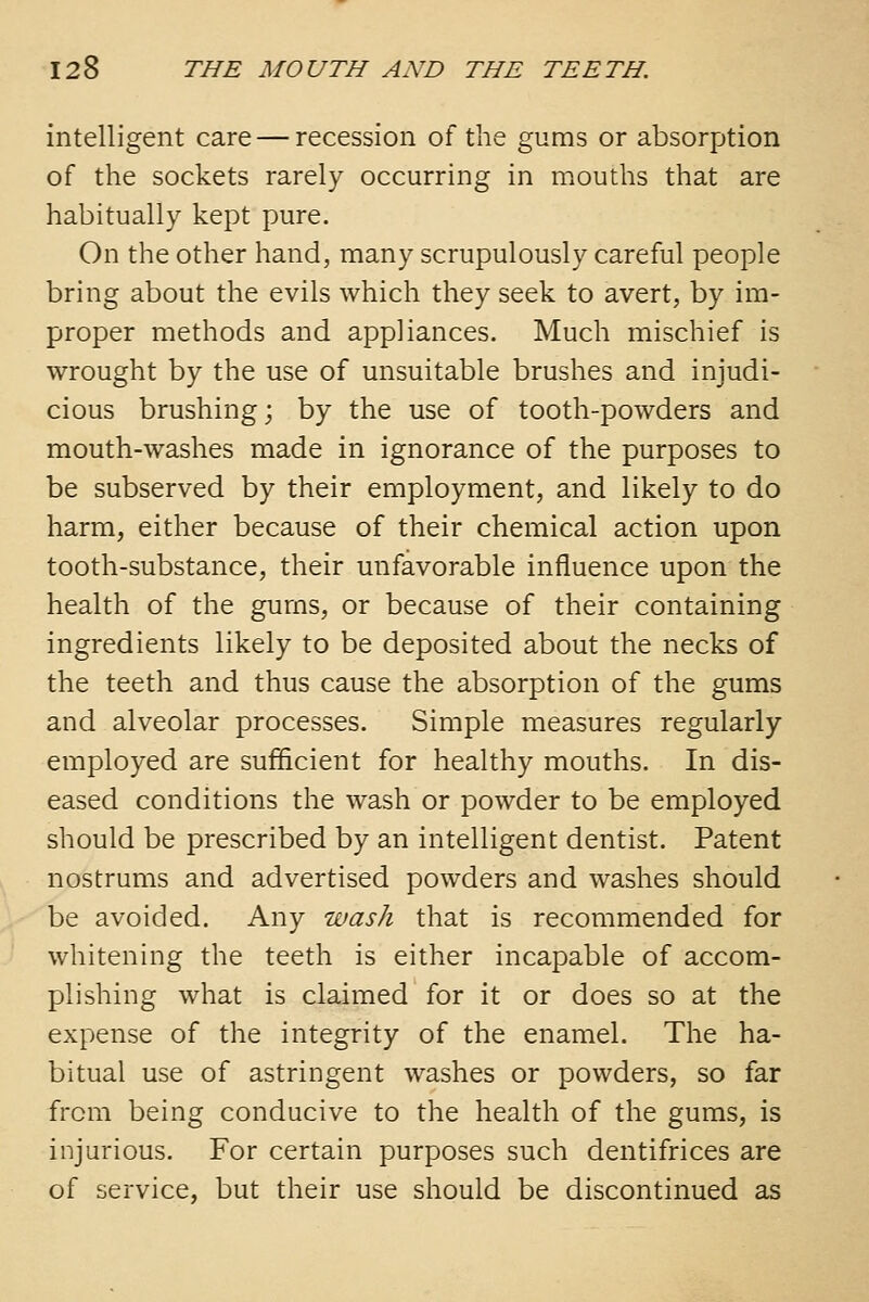 intelligent care — recession of the gums or absorpjtion of the sockets rarely occurring in mouths that are habitually kept pure. On the other hand, many scrupulously careful people bring about the evils which they seek to avert, by im- proper methods and appliances. Much mischief is wrought by the use of unsuitable brushes and injudi- cious brushing; by the use of tooth-powders and mouth-washes made in ignorance of the purposes to be subserved by their employment, and likely to do harm, either because of their chemical action upon tooth-substance, their unfavorable influence upon the health of the gums, or because of their containing ingredients likely to be deposited about the necks of the teeth and thus cause the absorption of the gums and alveolar processes. Simple measures regularly employed are sufficient for healthy mouths. In dis- eased conditions the wash or powder to be employed should be prescribed by an intelligent dentist. Patent nostrums and advertised powders and washes should be avoided. Any wash that is recommended for whitening the teeth is either incapable of accom- plishing what is claimed for it or does so at the expense of the integrity of the enamel. The ha- bitual use of astringent washes or powders, so far from being conducive to the health of the gums, is injurious. For certain purposes such dentifrices are of service, but their use should be discontinued as