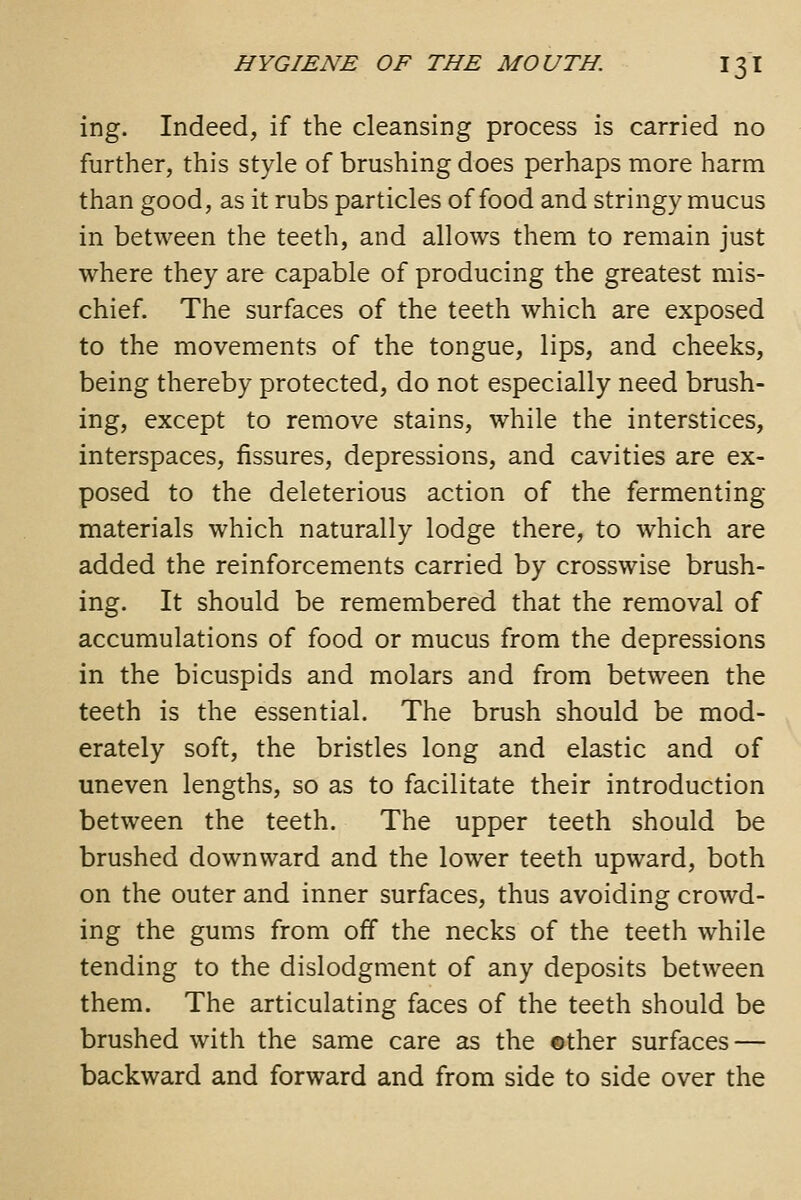 ing. Indeed, if the cleansing process is carried no further, this style of brushing does perhaps more harm than good, as it rubs particles of food and stringy mucus in between the teeth, and allows them to remain just where they are capable of producing the greatest mis- chief. The surfaces of the teeth which are exposed to the movements of the tongue, lips, and cheeks, being thereby protected, do not especially need brush- ing, except to remove stains, while the interstices, interspaces, fissures, depressions, and cavities are ex- posed to the deleterious action of the fermenting materials which naturally lodge there, to which are added the reinforcements carried by crosswise brush- ing. It should be remembered that the removal of accumulations of food or mucus from the depressions in the bicuspids and molars and from between the teeth is the essential. The brush should be mod- erately soft, the bristles long and elastic and of uneven lengths, so as to facilitate their introduction between the teeth. The upper teeth should be brushed downward and the lower teeth upward, both on the outer and inner surfaces, thus avoiding crowd- ing the gums from off the necks of the teeth while tending to the dislodgment of any deposits between them. The articulating faces of the teeth should be brushed with the same care as the ©ther surfaces — backward and forward and from side to side over the