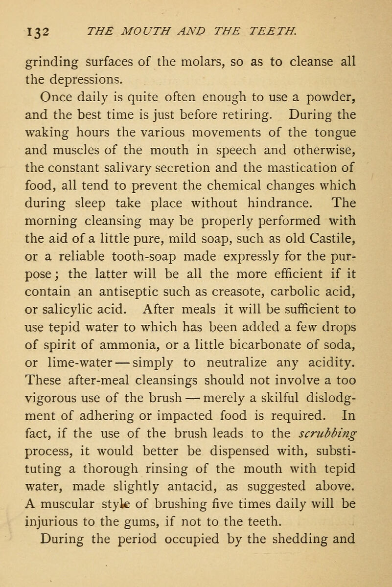 grinding surfaces of the molars, so as to cleanse all the depressions. Once daily is quite often enough to use a powder, and the best time is just before retiring. During the waking hours the various movements of the tongue and muscles of the mouth in speech and otherwise, the constant salivary secretion and the mastication of food, all tend to prevent the chemical changes which during sleep take place without hindrance. The morning cleansing may be properly performed with the aid of a little pure, mild soap, such as old Castile, or a reliable tooth-soap made expressly for the pur- pose; the latter will be all the more efficient if it contain an antiseptic such as creasote, carbolic acid, or salicylic acid. After meals it will be sufficient to use tepid water to which has been added a few drops of spirit of ammonia, or a little bicarbonate of soda, or lime-water — simply to neutralize any acidity. These after-meal cleansings should not involve a too vigorous use of the brush — merely a skilful dislodg- ment of adhering or impacted food is required. In fact, if the use of the brush leads to the scrubbing process, it would better be dispensed with, substi- tuting a thorough rinsing of the mouth with tepid water, made slightly antacid, as suggested above. A muscular styk of brushing five times daily will be injurious to the gums, if not to the teeth. During the period occupied by the shedding and